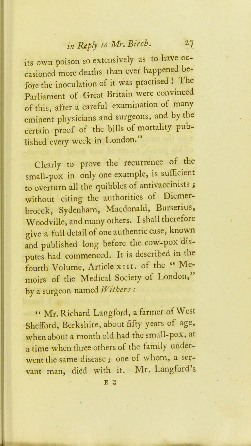 hs own poison so extensively as to have oc- casioned more deaths than ever happened be- fore the inoculation of it was practised I The Parliament of Great Britain were convinced of this, after a careful examination of many eminent physicians and surgeons, and by the certain proof of the bills of mortality pub- lished every week in London. Clearly to prove the recurrence of the small-pox in only one example, is sufficient to overturn all the quibbles of antivaccinists ; without citing the authorities of Diemer- broeck, Sydenham, Macdonald, Burserius, Woodville, and many others. I shall therefore give a full detail of one authentic case, known and published long before the cow-pox dis- putes had commenced. It is described in the fourth Volume, Article xiii. of the “ Me- moirs of the Medical Society of London,’* by a surgeon named Withers : “ Mr. Richard Langford, a farmer of West Shefford, Berkshire, about fifty years of age, when about a month old had the small-pox, at a time when three others of the family under- went the same disease; one of whom, a ser- vant man, died with it. Mr. Langford’s E S