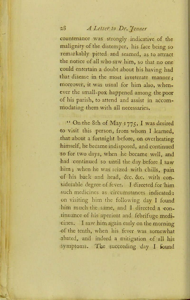 countenance was strongly indicative of the malignity of the distemper, his face being so remarkably pitted and seamed, as to attract the notice of all who saw him, so that no one could entertain a doubt about his having had that disease in the most inveterate manner; moreover, it was usual for him also, when- ever the small-pox happened among the poor of his parish, to attend and assist in accom- modating them with all necessaries. “ On the 8th of May 1775, I was desired to visit this person, from whom I learned, that about a fortnight before, on overheating himself, he became indisposed, and continued so for two days, when he became well, and had continued so until the day before I saw him; when he was seized with chills, pain of his back and head, &c. &c. with con- siderable degree of fever. I directed for'him -such medicines as circumstances indicated; on visiting him the following day I found him much the same, and 1 directed a con- tinuance of his aperient and febrifuge medi- cines. I saw him again early on the morning of the tenth, when his fever was somewhat abated, and indeed a mitigation of all his symptoms. The succeeding day I found