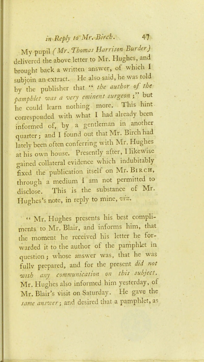 My pupil (Mr. Thomas Harrison Burder) delivered the above letter to Mr. Hughes, and brought back a written anstver, of which I subjoin an extract. He also said, he was told by the publisher that “ the author of the pamphlet was a very eminent surgeon but he could learn nothing more. This hint- corresponded with what I had already been , informed of, by a gentleman in another quarter; and I found out that Mr. Birch had lately been often conferring with Mr. Hughes at his own house. Presently after, 1 likewise gained collateral evidence which indubitably fixed the’publication itself on Mr. Birch, through a medium 1 am not permitted to disclose. This is the substance of Mr. Hughes’s note, in reply to mine, viz. ' “ Mr. Hughes presents his best compli- tnents to Mr. Blair, and informs him, that the moment he received his letter he for- warded it to the author of the pandphlet in question; whose answer was, that he was fullv prepared, and for the present did not wish any communication on this subject. Mr. Hughes also informed him yesterday, of Mr. Blair’s visit on Saturday. He gave the same answer \ and desired that a pamphJet, as