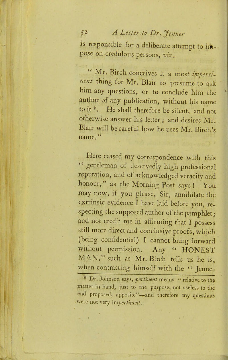 is responsible for a deliberate attempt to irk- pose on credulous persons, viz. “ Mr. Birch conceives it a most imperti- nent thing for Mr. Blair to presume to ask him any questions, or to conclude him the author of any publication, without his name to it *. He shall therefore be silent, and not otherwise answer his letter; and desires Mr. Blair will be careful how he uses Mr. Birch’s name.” Here ceased my correspondence with this “ gentleman of deservedly high professional reputation, and of acknowledged veracity and honour, as the Morning Post says ! You may now, if you please. Sir, annihilate the extrinsic evidence I have laid before you, re- specting the supposed author of the pamphlet; and not credit me in affirming that I possess still more direct and conclusive proofs, which (being confidential) I cannot bring forward without permission. Any “ HONEST MAN,” such as Mr. Birch tells us he is, when contrasting himself with the “ Jenne- * Dr. Johnson says, pertinent means relative to the matter in hand, just to the purpose, not useless to the end proposed, apposite”—and therefore my questions were not very impertinent.