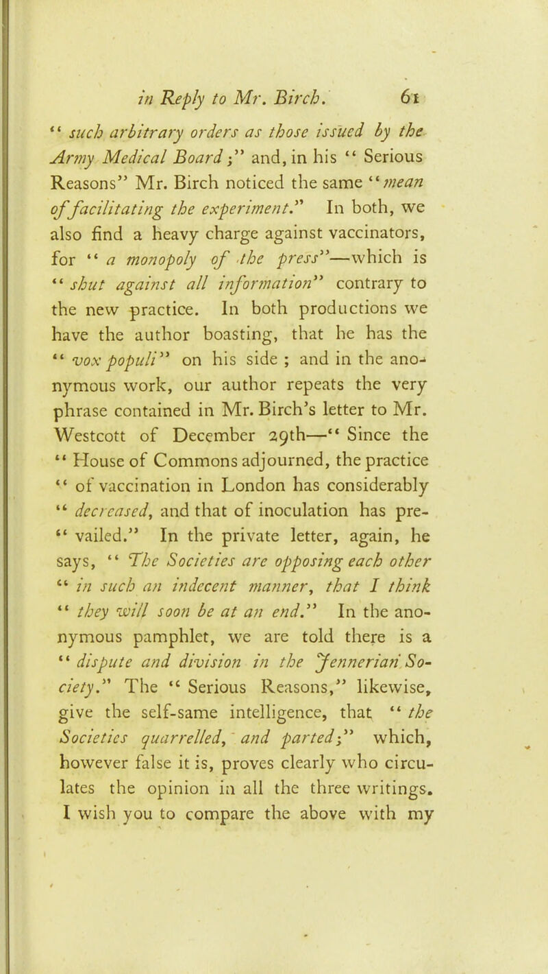 “ such arbitrary orders as those issued by the- Arniy Medical Boardand, in his “ Serious Reasons” Mr. Birch noticed the same '•'•mean of facilitating the experiment^'' In both, we • also find a heavy charge against vaccinators, for “ a monopoly of .the press''—which is “ shut against all information contrary to the new practice. In both productions we have the author boasting, that he has the “ vox populi on his side ; and in the ano-^ nymous work, our author repeats the very phrase contained in Mr. Birch’s letter to Mr. Westcott of December 29th—“ Since the “ House of Commons adjourned, the practice “ of vaccination in London has considerably “ decreased^ and that of inoculation has pre- “ vailed.” In the private letter, again, he says, “ The Societies are opposing each other “ in such an indecent manner, that 1 think “ they will soon be at an end. In the ano- nymous pamphlet, we are told there is a ‘ ‘ dispute and division in the fenneriaii So- ciety. The “ Serious Reasons,” likewise, give the self-same intelligence, that “ the Societies quarrelled^' and parted-/' which, however false it is, proves clearly who circu- lates the opinion in all the three writings. I wish you to compare the above with my