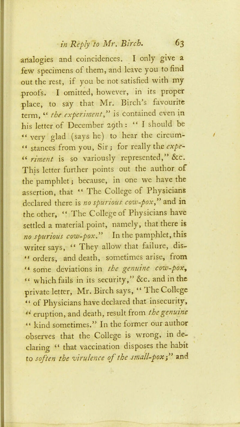 analogies and coincidences. I only give a few specimens of them, and leave you to find out the rest, if you be not satisfied with my proofs. I omitted, however, in its proper place, to say that Mr. Birch’s favourite term, “ the experiment is contained even in his letter of December 29th: “ I should be “ very glad (says he) to hear the circum- “ stances from you, Sir ; for really the expe- “ riment is so variously represented,” &c. This letter further points out the author of the pamphlet; because, in one we have the assertion, that “ The College of Physicians declared there is no spurious cow-pox^'' and in the other, “ The College of Physicians have settled a material point, namely, that there is no spurious cow-pox.^' In the pamphlet, this writer says, “ They allow that failure, dis- orders, and death, sometimes arise, from “ some deviations in the genuine cow-pox.,  which fails in its security,” &c. and in the private letter, Mr. Birch says, “ The College of Physicians have declared that insecurity, eruption, and death, result from the genuine “ kind sometimes.” In the former our author observes that the College is wrong, in de- claring “ that vaccination disposes the habit to soften the virulence of the small-pox ’ and