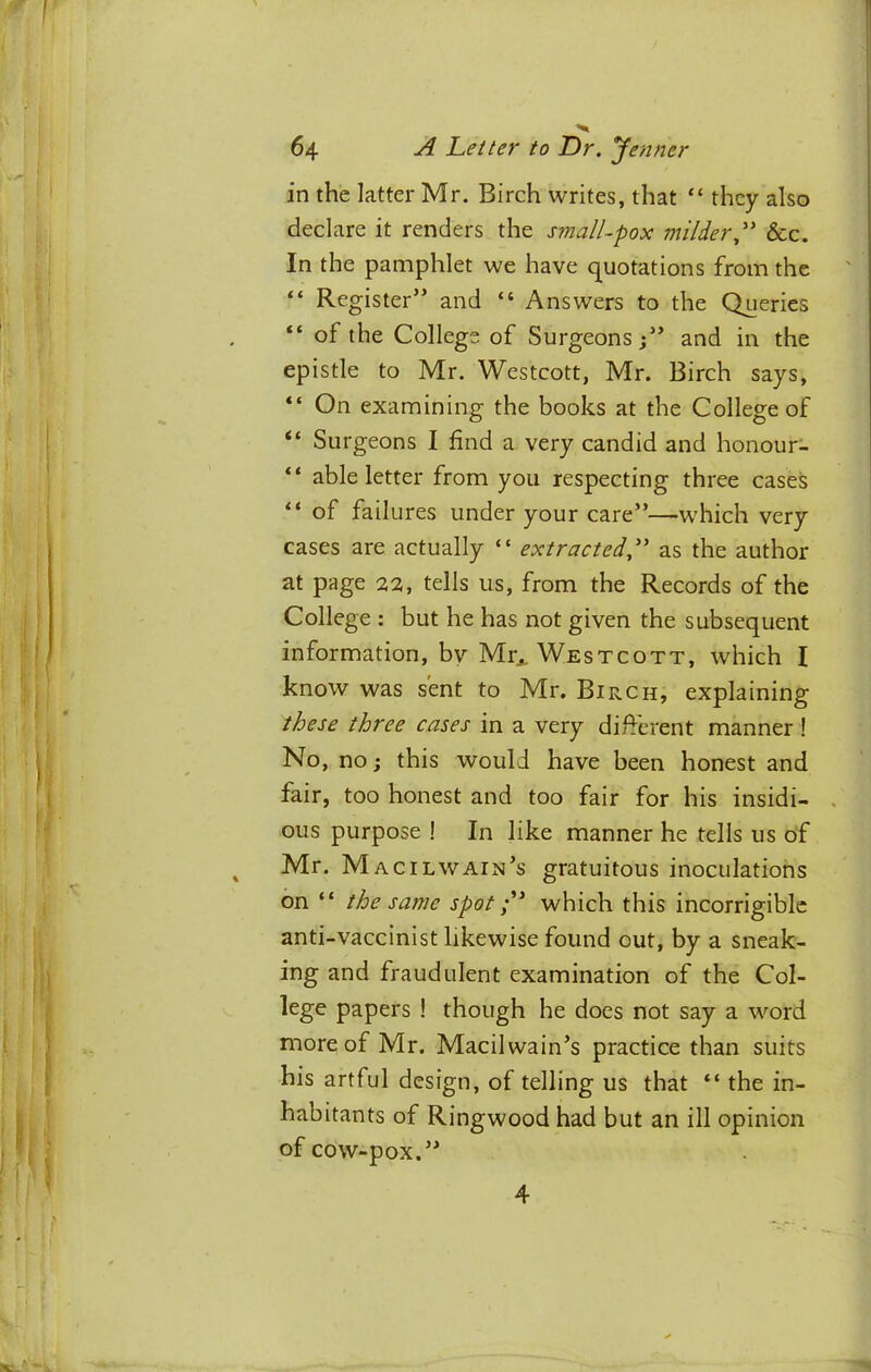 in the latter Mr. Birch writes, that they also declare it renders the small-pox milder,' &c. In the pamphlet we have quotations from the “ Register” and “ Answers to the Queries “ of the College of Surgeons;” and in the epistle to Mr. Westcott, Mr. Birch says, “ On examining the books at the College of “ Surgeons I find a very candid and honour- “ able letter from you respecting three cases “ of failures under your care”—which very cases are actually “ extracted, as the author at page 22, tells us, from the Records of the College : but he has not given the subsequent information, by Mr., Westcott, which I know was sent to Mr. Birch, explaining these three cases in a very different manner! No, no; this would have been honest and fair, too honest and too fair for his insidi- ous purpose ! In like manner he tells us of Mr. Macilwain’s gratuitous inoculations on “ the same spotwhich this incorrigible anti-vaccinist likewise found out, by a sneak- ing and fraudulent examination of the Col- lege papers ! though he does not say a word more of Mr. Macilwain’s practice than suits his artful design, of telling us that “ the in- habitants of Ringwood had but an ill opinion of cow-pox.” 4