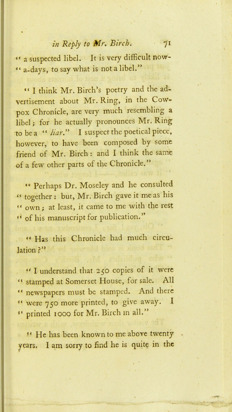 “ a suspected libel. It is very difficult now- ** a-days, to say what is not a libel.’* “ 1 think Mr. Birch’s poetry and the ad- vertisement about Mr. Ring, in the Cow- pox Chronicle, are very much resembling a libel; for he actually pronounces Mr. Ring to be a “I suspect the poetical piece, however, to have been composed by sonae friend of Mr. Birch : and I think the same of a few other parts of the Chronicle.” Perhaps Dr. Moseley and he consulted together : but, Mr. Birch gave it me as his “ own; at least, it came to me with the rest of his manuscript for publication.” “ Has this Chronicle had much circu- lation?’’ ** I understand that 250 copies of it were stamped at Somerset House, for sale. All newspapers must be stamped. And there ** were *750 more printed, to give away. I printed 1000 for Mr. Birch in all.” He has been known to me above twenty years. I am sorry to find he is quite in the