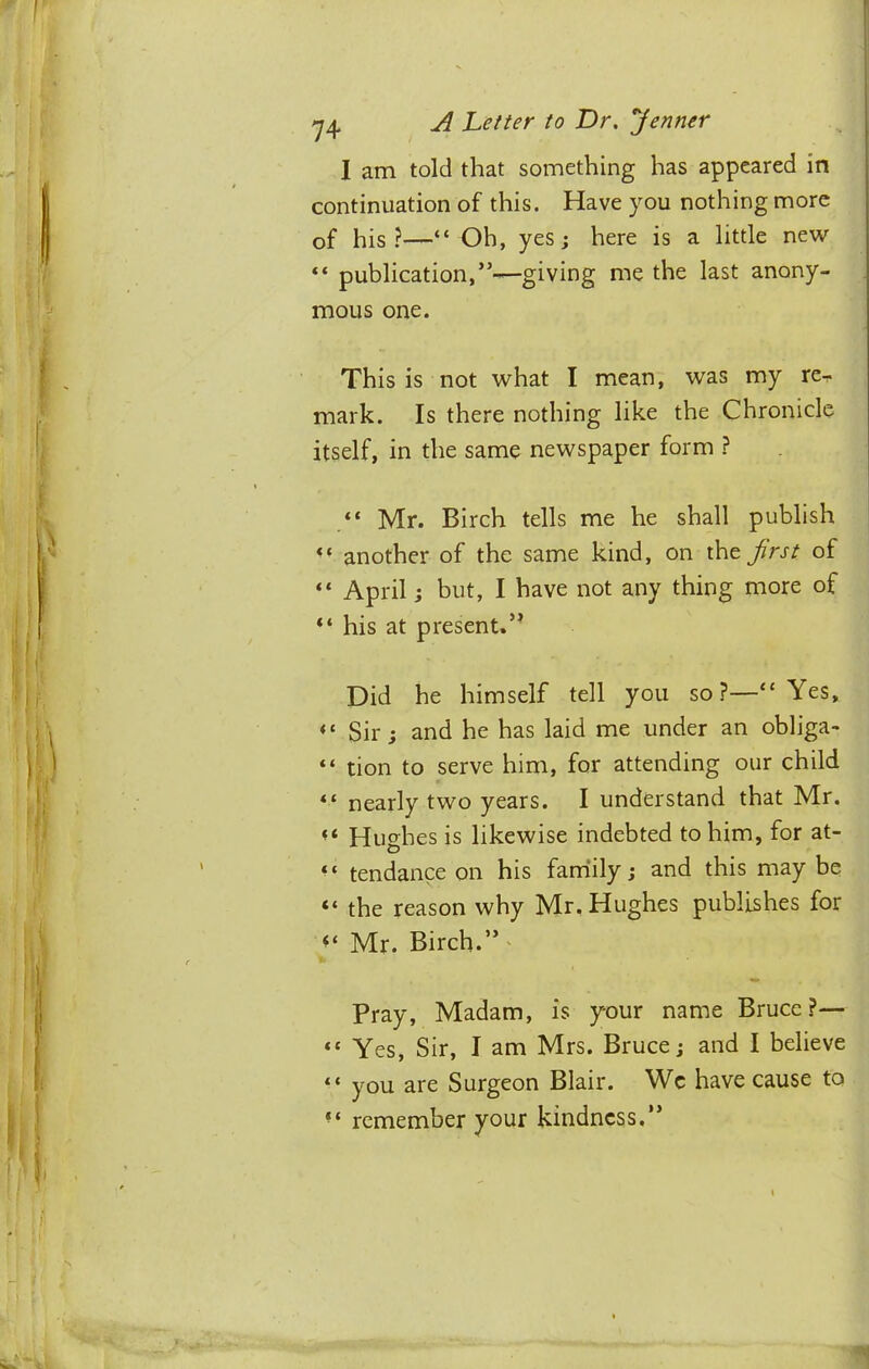 I am told that something has appeared in continuation of this. Have you nothing more of his?—“ Oh, yes; here is a little new publication,”—giving me the last anony- mous one. This is not what I mean, was my re- mark. Is there nothing like the Chronicle itself, in the same newspaper form ? Mr. Birch tells me he shall publish another of the same kind, on frst of “ April j but, I have not any thing more of “ his at present.” Did he himself tell you so?—“Yes, “ Sir; and he has laid me under an obliga- “ tion to serve him, for attending our child “ nearly two years. I understand that Mr. Hughes is likewise indebted to him, for at- ^ ‘ tendance on his faniily; and this may be “ the reason why Mr. Hughes publishes for Mr. Birch.” Pray, Madam, is your name Bruce?— “ Yes, Sir, I am Mrs. Bruce; and I believe “ you are Surgeon Blair. Wc have cause to “ remember your kindness.”