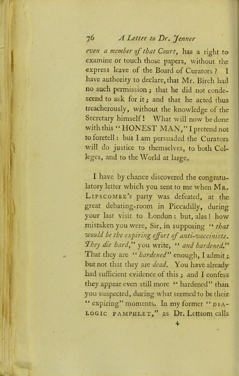 even a me7nber of that Court, has a right to examine or touch those papers, without the express leave of the Board of Curators ? I have authority to declare, that Mr, Birch had no such permission; that he did not conde- scend to ask for it j and that he acted thus treacherously, without the knowledge of the Secretary himself! What will now be done with this “ HONEST MAN,” I pretend not to foretell: but I am persuaded the Curators will do justice to themselves, to both Col- leges, and to the World at large. I have by chance discovered the congratu- latory letter which you sent to me when Mr. Lipscombe’s party was defeated^ at the. great debating-room in Piccadilly, during your last visit to London: but, alas ! how mistaken you were, Sir, in supposing “ that would be the expiring ejfort of anti-vaccinists, They die hardf you write, “ and hardened,'' That they are ^'■hardened enough, I admit i. but not that they are dead. You hav6 already had sufficient evidence of this ; and I confess they appear even still more “ hardened” than you suspected, during what seemed to be their “ expiring” moments. In my former “dia- logic PAMPHLET,” as Dr. Lettsom calls