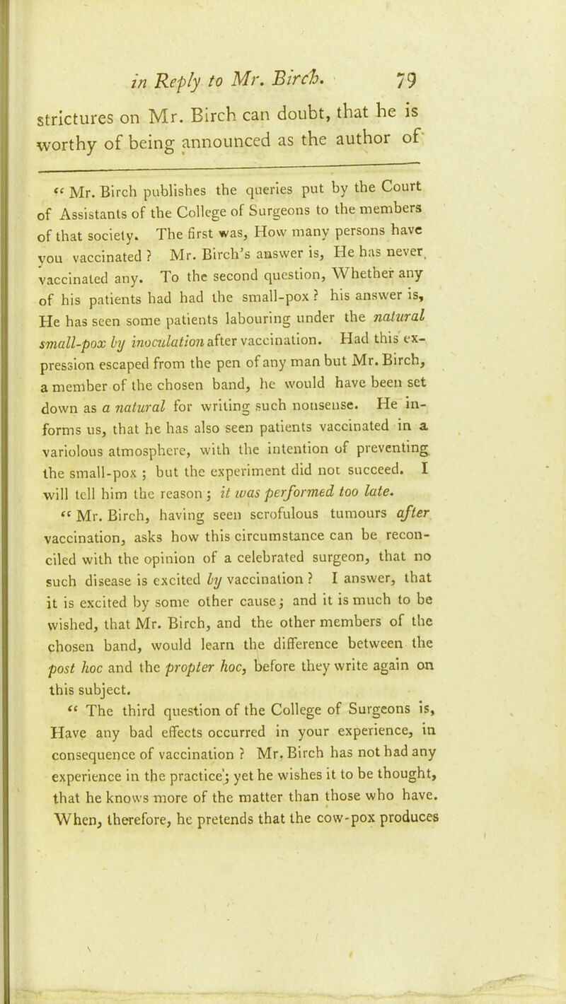 strictures on Mr. Birch can doubt, that he is worthy of being announced as the author of' “ Mr. Birch publishes the queries put by the Court of Assistants of the College of Surgeons to the members of that society. The first was, How many persons have you vaccinated ? Mr. Birch’s answer is, He has never_ vaccinated any. To the second question, Whether any of his patients had had the small-pox ? his answer is. He has seen some patients labouring under the natural small-pox by after vaccination. Had this ex- pression escaped from the pen of any man but Mr. Birch, a member of the chosen band, he would have been set down as a natural for writing such nonsense. He in- forms us, that he has also seen patients vaccinated in a variolous atmosphere, with the intention of preventing^ the small-pox ; but the experiment did not succeed. I will tell him the reason ; it was performed too late. “ Mr. Birch, having seen scrofulous tumours after vaccination, asks how this circumstance can be recon- ciled with the opinion of a celebrated surgeon, that no such disease is excited by vaccination ? I answer, that it is excited by some other cause; and it is much to be wished, that Mr. Birch, and the other members of the chosen band, would learn the difference between the post hoc and the propter hoc, before they write again on this subject. The third question of the College of Surgeons is, Have any bad effects occurred in your experience, in consequence of vaccination ? Mr, Birch has not had any experience in the practice'; yet he wishes it to be thought, that he knows more of the matter than those who have. When, therefore, he pretends that the cow-pox produces