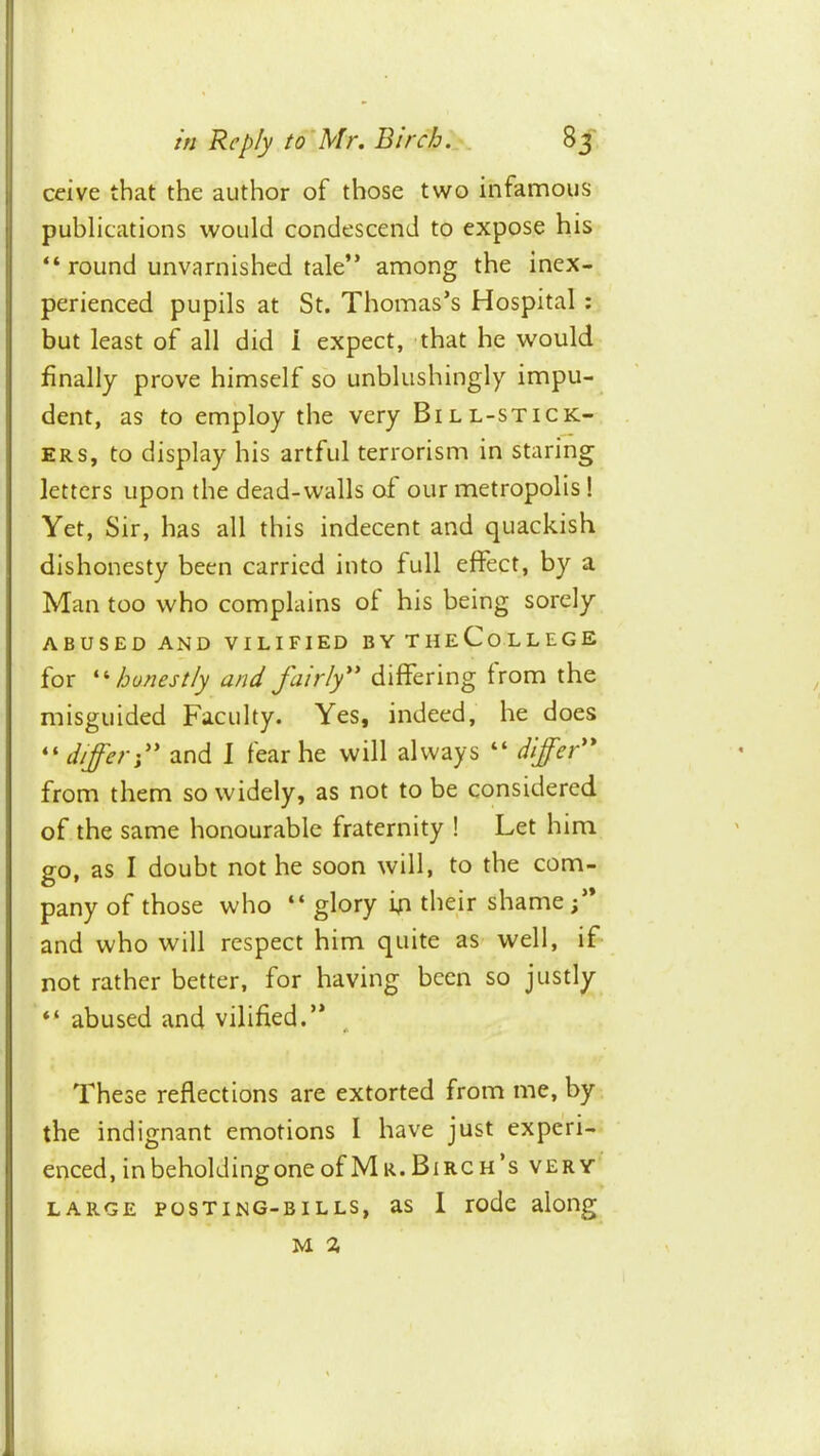 ceive that the author of those two infamous publications would condescend to expose his “ round unvarnished tale” among the inex- perienced pupils at St. Thomas’s Hospital : but least of all did i expect, that he would finally prove himself so unblushingly impu- dent, as to employ the very Bill-stick- ers, to display his artful terrorism in staring letters upon the dead-walls of our metropolis! Yet, Sir, has all this indecent and quackish dishonesty been carried into full effect, by a Man too who complains of his being sorely ABUSED AND VILIFIED BYTHeCoLLEGE for '‘'‘honestly and fairly** differing from the misguided Faculty. Yes, indeed, he does “ differ;** and 1 fear he will always “ differ** from them so widely, as not to be considered of the same honourable fraternity ! Let him go, as I doubt not he soon will, to the com- pany of those who “ glory ip their shame and who will respect him quite as well, if not rather better, for having been so justly “ abused and vilified.” These reflections are extorted from me, by the indignant emotions I have just experi- enced, inbeholdingoneofMa.Birch’s very LARGE POSTING-BILLS, as 1 lodc along M %