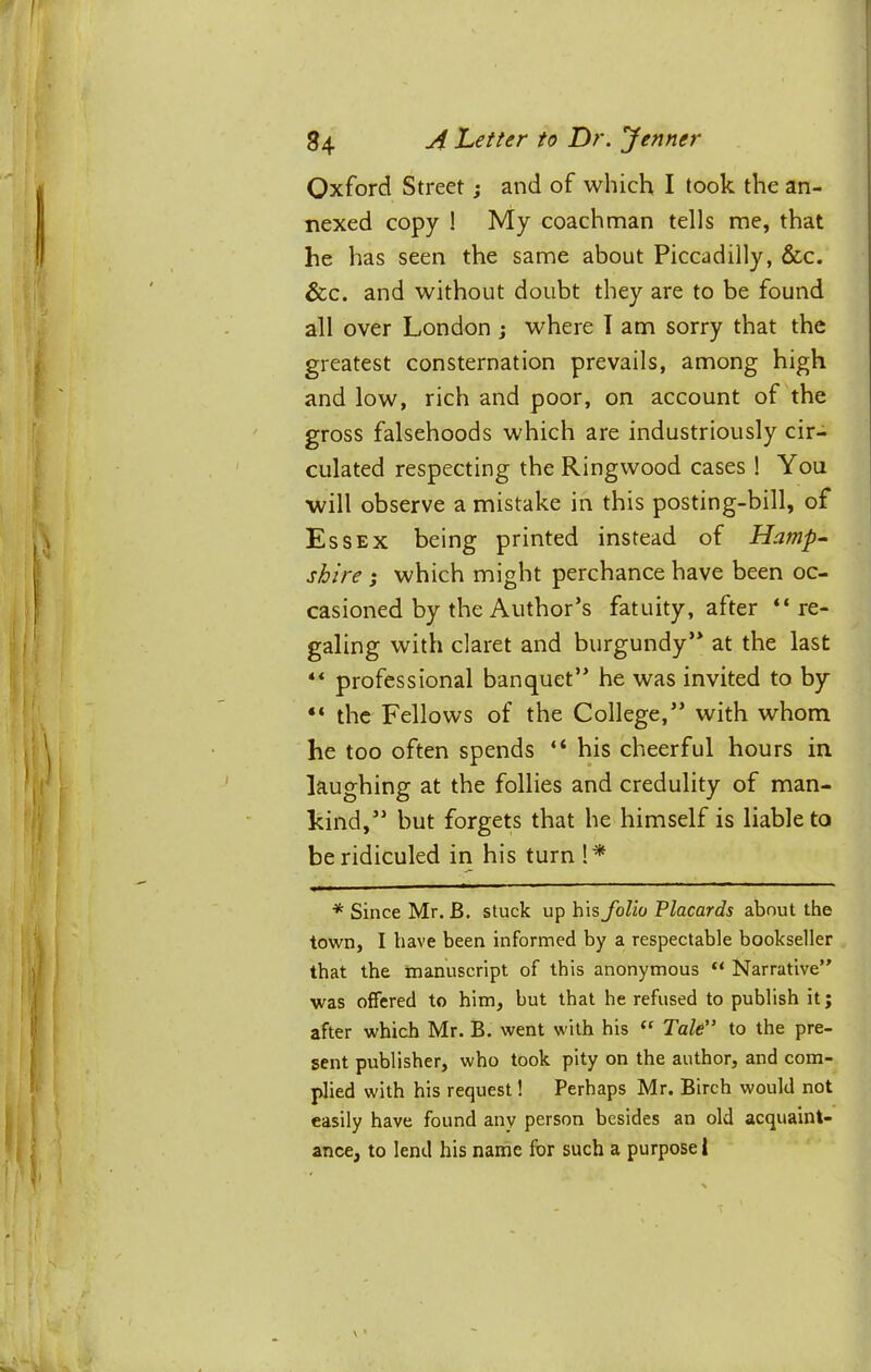 Oxford Street; and of which I took the an- nexed copy ! My coachman tells me, that he has seen the same about Piccadilly, &c. &c. and without doubt they are to be found all over London j where I am sorry that the greatest consternation prevails, among high and low, rich and poor, on account of the gross falsehoods which are industriously cir- culated respecting the Ringwood cases ! You will observe a mistake in this posting-bill, of Essex being printed instead of Hamp^ shire ; which might perchance have been oc- casioned by the Author’s fatuity, after “re- galing with claret and burgundy” at the last “ professional banquet” he was invited to by “ the Fellows of the College,” with whom he too often spends “ his cheerful hours in laughing at the follies and credulity of man- kind,” but forgets that he himself is liable to be ridiculed in his turn!^ * Since Mr. B. stuck up his folio Placards about the town, I have been informed by a respectable bookseller that the manuscript of this anonymous “ Narrative” was offered to him, but that he refused to publish it; after which Mr. B. went with his Tale” to the pre- sent publisher, who took pity on the author, and com- plied with his request 1 Perhaps Mr. Birch would not easily have found any person besides an old acquaint- ance, to lend his name for such a purpose!