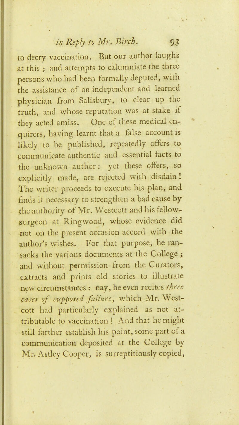 to decry vaccination. But our author laughs at this j and attempts to calumniate the three persons who had been formally deputed, with the assistance of an independent and learned physician from Salisbury, to clear up the truth, and whose reputation was at stake if they acted amiss. One of these medical en- quirers, having learnt that a false account is likely to be published, repeatedly offers to communicate authentic and essential facts to the unknown author: yet these offers, so explicitly made, are rejected with disdain! The writer proceeds to execute his plan, and finds it necessary to strengthen a bad cause by the authority of Mr. Westcott and his fellow- surgeon at Ringwood, whose evidence did ' not on the present occasion accord with the author’s wishes. For that purpose, he ran- sacks the various documents at the College; and without permission from the Curators, extracts and prints old stories to illustrate new circumstances : nay, he even recites three cases of supposed failure^ which Mr. West- cott had particularly explained as not at- tributable to vaccination ! And that he might still farther establish his point, some part of a communication deposited at the College by Mr. Astley Cooper, is surreptitiously copied,