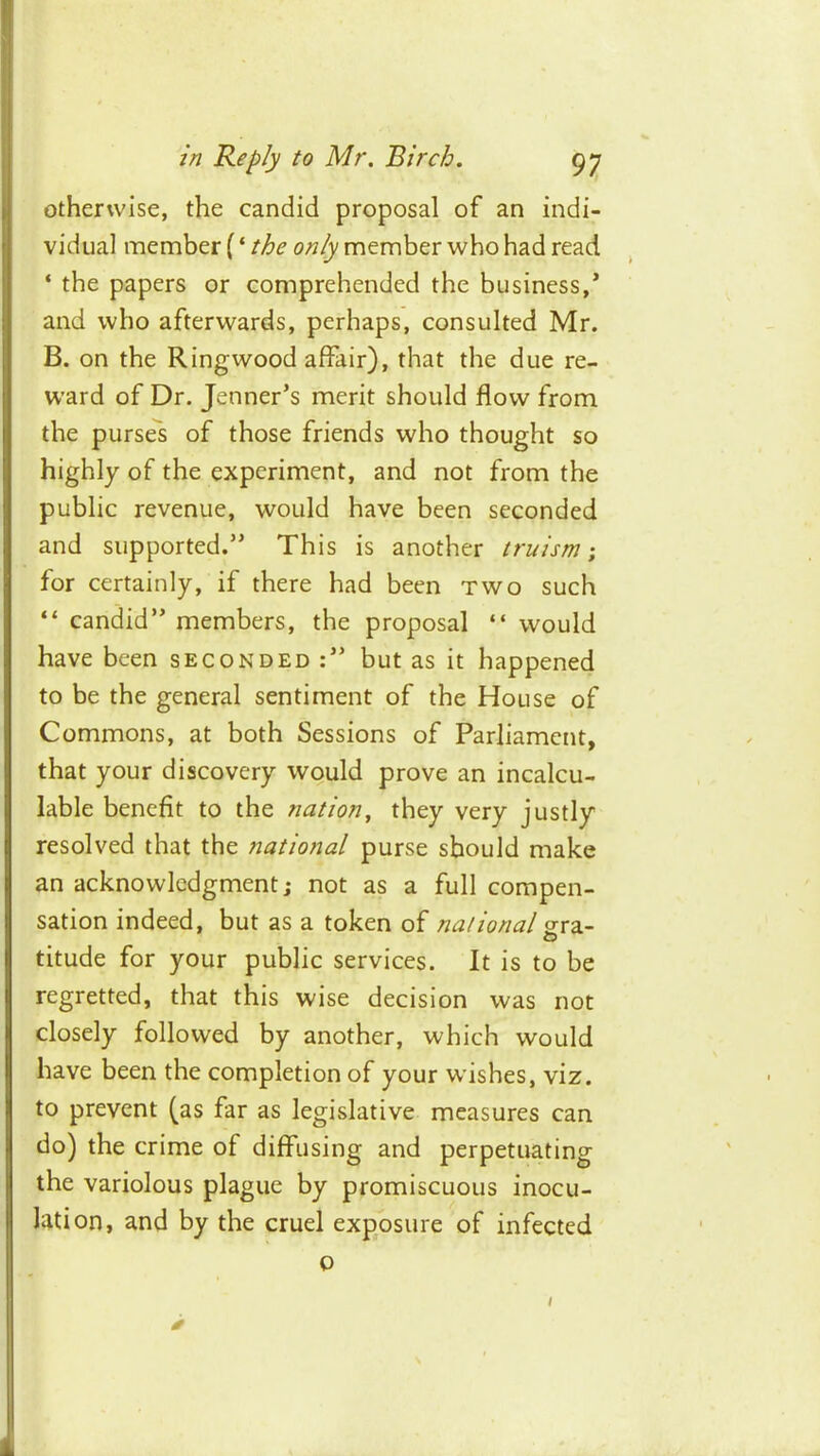 otherwise, the candid proposal of an indi- vidual member (‘ the only member who had read ‘ the papers or comprehended the business,’ and who afterwards, perhaps, consulted Mr. B. on the Ring wood affair), that the due re- ward of Dr. Jenner’s merit should flow from the pursel of those friends who thought so highly of the experiment, and not from the public revenue, would have been seconded and supported.” This is another truism ; for certainly, if there had been two such “ candid” members, the proposal “ would have been seconded:” but as it happened to be the general sentiment of the House of Commons, at both Sessions of Parliament, that your discovery would prove an incalcu- lable benefit to the nation^ they very justly resolved that the national purse should make an acknowledgment; not as a full compen- sation indeed, but as a token of national O titude for your public services. It is to be regretted, that this wise decision was not closely followed by another, which would have been the completion of your wishes, viz. to prevent (as far as legislative measures can do) the crime of diffusing and perpetuating the variolous plague by promiscuous inocu- lation, and by the cruel exposure of infected 0 0