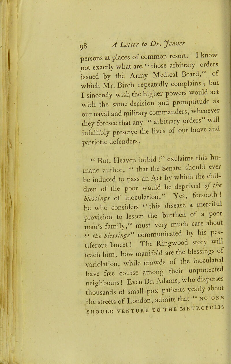 persons at places of common resort. I know not exactly what are those arbitrary orders issued by the Army Medical Board, of wh'ich Mr. Birch repeatedly complains; but I sincerely wish the higher powers would act with the same decision and promptitude as our naval and rnilitary commanders, whenever they foresee that any “ arbitrary orders will infallibly preserve the lives of our brave and patriotic defenders. “ But, Heaven forbid !” exclaims this hu- mane author, “ that the Senate should ever be induced to pass an Act by which the chil- dren of the poor would be deprived oj the blessings of inoculation.’' Yes, forsooth ! he who considers “ this disease a merciful provision to lessen the burthen of a poor man’s family,” must very much care about “ the blessings^^ communicated by his pes tiferous lancet! The Ringwood story will teach him, how manifold are the blessings of variolation, while crowds of the inoculated have free course among their unprotected neighbours ! Even Dr. Adams, who disperses thousands of small-pox patients yearly about the streets of London, admits that no one SHOULD VENTURE TO THE METROPOLIS