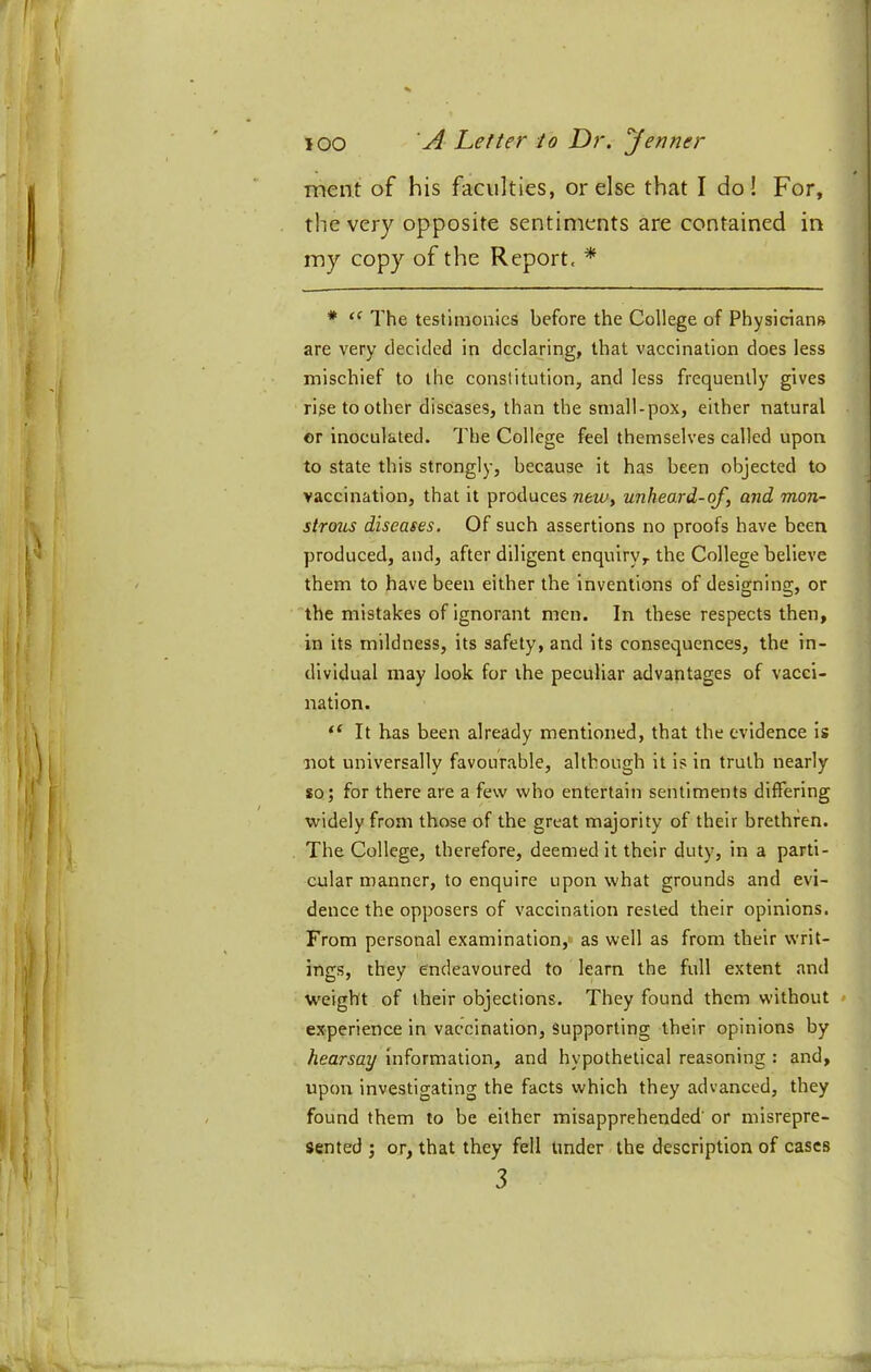 ment of his faculties, or else that I do! For, the very opposite sentiments are contained in my copy of the Report. * * The testimonies before the College of Physicians are very decided in declaring, that vaccination does less mischief to the constitution, and less frequently gives rise to other diseases, than the small-pox, either natural or inoculated. The College feel themselves called upon to state this strongly, because it has been objected to vaccination, that it produces unheard-of, and mon- strous diseases. Of such assertions no proofs have been produced, and, after diligent enquiry, the College believe them to have been either the inventions of designing, or 'the mistakes of ignorant men. In these respects then, in its mildness, its safety, and its consequences, the in- dividual may look for the peculiar advantages of vacci- nation. “ It has been already mentioned, that the evidence is not universally favourable, although it is in truth nearly so; for there are a few who entertain sentiments differing widely from those of the great majority of their brethren. The College, therefore, deemed it their duty, in a parti- cular manner, to enquire upon what grounds and evi- dence the opposers of vaccination rested their opinions. From personal examination, as well as from their writ- ings, they endeavoured to learn the full extent and weight of their objections. They found them without * experience in vaccination. Supporting their opinions by hearsay information, and hypothetical reasoning : and, upon investigating the facts which they advanced, they found them to be either misapprehended’ or misrepre- sented ; or, that they fell under the description of cases 3