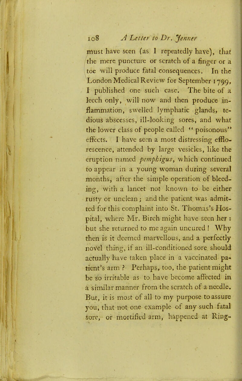 nluSt have seen (as 1 repeatedly have), that toe will produce fatal consequences. In the ^London Medical Review for September 1799, I published one such case. The bite of a leech only, will now and then produce in- flammation, swelled lymphatic glands, te- dious abscesses, ill-looking sores, and what the lower class of people called “ poisonous’* effects. I have seen a most distressing efflo- rescence, attended by large vesicles, like the eruption named pemphigus^ which continued to appear in a young woman during several months, after the simple operation of bleed- ing, with a lancet not known to be either rusty or unclean; and the patient was admit- ted for this complaint into St. Thomas’s Hos- pital, where Mr. Birch might h^ve seen her : but she returned to me again uncured ! Why then is it deemed maiwellous, and a perfectly novel thing, if an ill-conditioned sore should actually have taken place in a vaccinated pa- tient’s arm ? Perhaps, too, the patient might be so irritable as to have become affected in a similar manner from the scratch of a needle. But, it is most of all to my purpose to assure you, that not one example of any such fatal sore, or mortified arm, happened at Ring- mere puncture or scratch of a finger or a