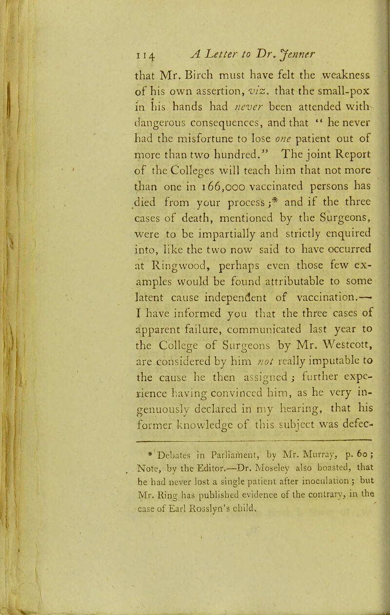 that Mr. Birch must have felt the weakness of his own assertion, viz. that the small-pox in his hands had never been attended with dangerous consequences, and that “ he never had the misfortune to lose one patient out of more than two hundred.” The joint Report of the Colleges will teach him that not more than one in 166,000 vaccinated persons has died from your process j* and if the three cases of death, mentioned by the Surgeons, were to be impartially and strictly enquired into, like the two now said to have occurred at Ringwood, perhaps even those few ex- amples would be found attributable to some latent cause independent of vaccination.—■ 1 have informed you that the three cases of apparent failure, communicated last year to the College of Surgeons by Mr. Westcott, are considered by him not really imputable to the cause he then assigned ; further expe- rience having convinced him, as he very in- genuously declared in my hearing, that his former knowledge of this subject was defec- Debates in Parliament, by Mr. Murray, p. 60 ; Note, by the Editor.—Dr. Moseley also boasted, that he had never lost a single patient after inoculation ; but Mr. Ring has published evidence of the contrary, in the case of Earl Rosslyn’s child.