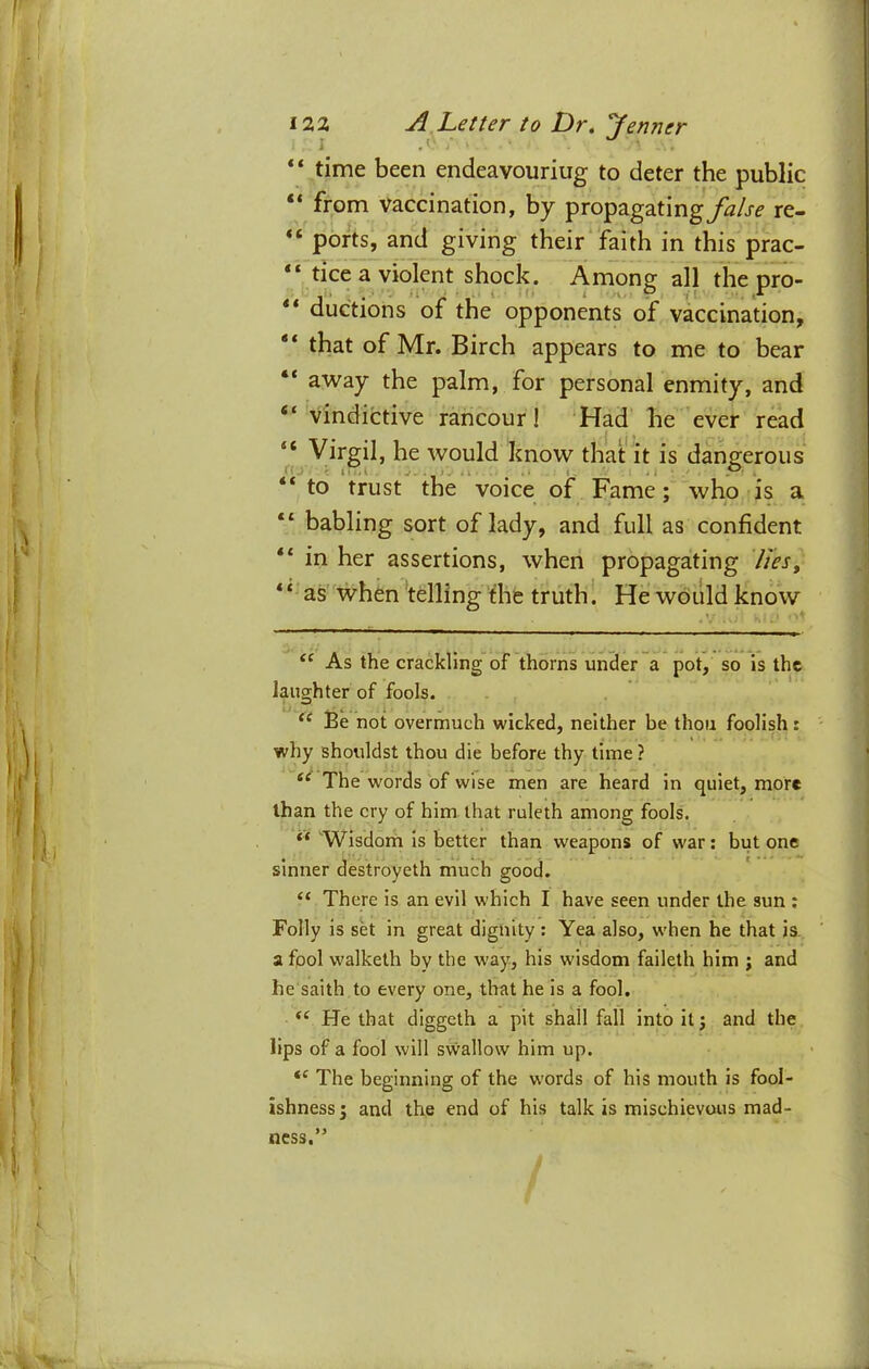 z } \ I’- 1) 122 ^ Letter to Dr. Jenner “ time been endeavouriug to deter the public “ from vaccination, by propagating^^/j-^ re- “ ports, and giving their faith in this prac- “ tice a violent shock. Among all the pro- ** duGtions of the opponents of vaccination, ** that of Mr. Birch appears to me to bear “ away the palm, for personal enmity, and “ vindictive rancour! Had he ever read “ Virgil, he would know that it is dangerous “ to trust the voice of Fame; who is a babling sort of lady, and full as confident “ in her assertions, when propagating lieSy * ‘ as when telling 'the truth 1 He would know As the crackling of thorns under a pot, so is the laughter of fools. Be not overmuch wicked, neither be thou foolish: why shouldst thou die before thy time ? The words of wise men are heard in quiet, more than the cry of him that ruleth among fools. Wisdom is better than weapons of war: but one sinner destroyeth much good. “ There is an evil which I have seen under the sun ; Folly is sk in great dignity ; Yea also, when he that is. a fool walketh by the way, his wisdom faileth him ; and he saith to every one, that he is a fool. He that diggeth a pit shall fall into it; and the lips of a fool will swallow him up. The beginning of the words of his mouth is fool- ishness j and the end of his talk is mischievous mad- ness. ■V