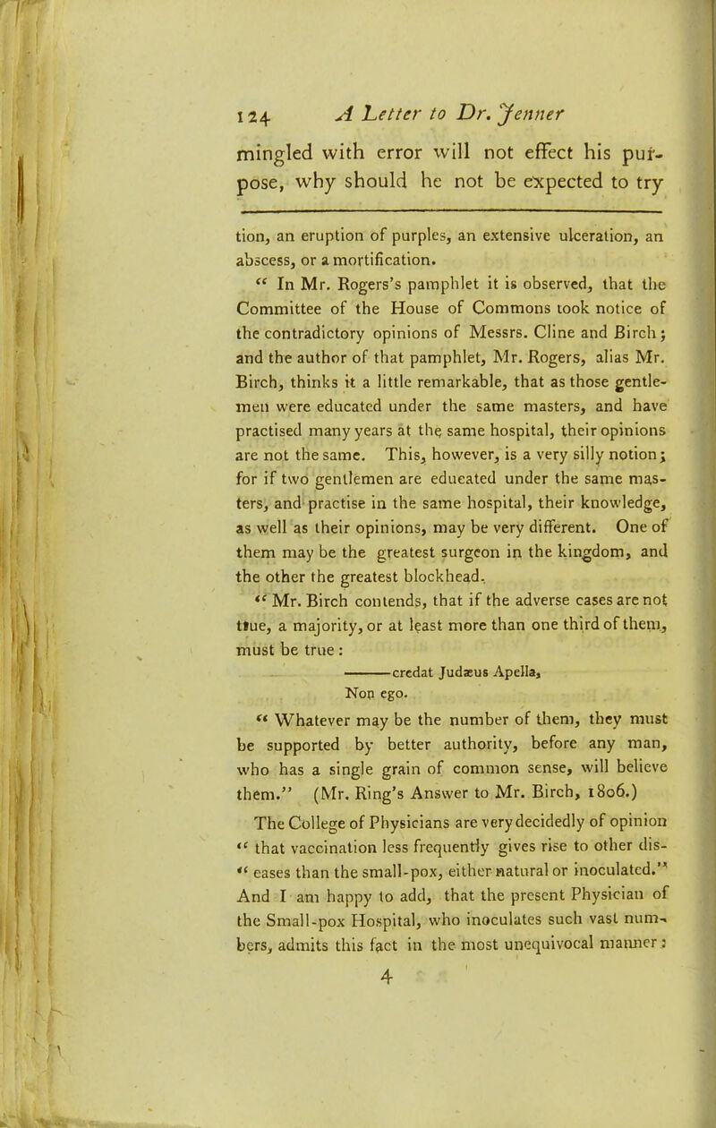 mingled with error will not effect his pur- pose, why should he not be expected to try tion, an eruption of purples, an extensive ulceration, an abscess, or a mortification. In Mr. Rogers’s pamphlet it is observed, that the Committee of the House of Commons took notice of the contradictory opinions of Messrs. Cline and Birch; and the author of that pamphlet, Mr. Rogers, alias Mr. Birch, thinks it a little remarkable, that as those gentle- men were educated under the same masters, and have practised many years at the same hospital, their opinions are not the same. This, however, is a very silly notion; for if two gentlemen are educated under the same mas- ters, and-practise in the same hospital, their knowledge, as well as their opinions, may be very different. One of them may be the greatest surgeon in the kingdom, and the other the greatest blockhead. Mr. Birch contends, that if the adverse cases are not t»ue, a majority, or at least more than one third of them., must be true: credat Judasus Apella, Nop ego. Whatever may be the number of tliem, they must be supported by better authority, before any man, who has a single grain of common sense, will believe them.” (Mr. Ring’s Answer to Mr. Birch, 1806.) The College of Physicians are very decidedly of opinion that vaccination less frequently gives rise to other dis- eases than the small-pox, either natural or inoculated.”' And I am happy to add, that the present Physician of the Small-pox Hospital, who inoculates such vast num-. bers, admits this fact in the most unequivocal maimer : 4