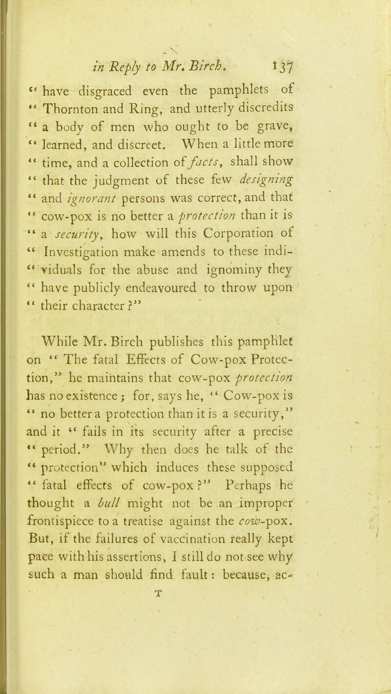 have disgraced even the pamphlets of “ Thornton and Ring, and utterly discredits “ a body of men who ought to be grave, “ learned, and discreet. When a little more “ time, and a collection of facts, shall show “ that the judgment of these few designing “ and ignorant persons was correct, and that “ cow-pox is no better a protection than it is “ a security, how will this Corporation ot “ Investigation make amends to these indi- “ viduals for the abuse and ignominy they “ have publicly endeavoured to throw upon “ their character ?” While Mr. Birch publishes this pamphlet on “ The fatal Effects of Cow-pox Protec- tion,” he maintains that cow-pox protection has no existence ; for, says he, “ Cow-pox is “ no better a protection than it is a security,” and it “ fails in its security after a precise “ period.” Why then does he talk of the “ protection” which induces these supposed fatal effects of cow-pox?” Perhaps he thought a bull might not be an improper frontispiece to a treatise against the rotc^-pox. But, if the failures of vaccination really kept pace with his assertions, I still do not see why such a man should find fault: because, ac- T