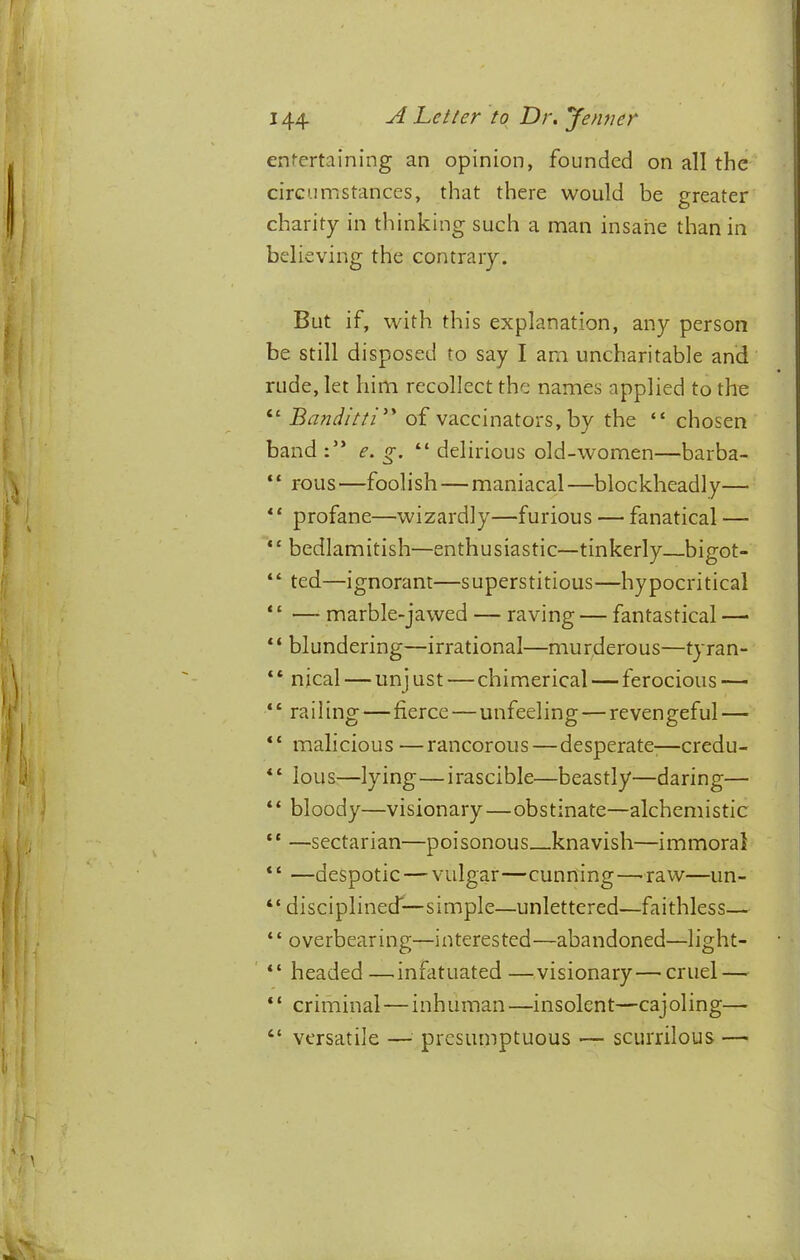 ent-ertaining an opinion, founded on all the circumstances, that there would be greater charity in thinking such a man insane than in believing the contrary. But if, with this explanation, any person be still disposed to say I am uncharitable and rude, let him recollect the names applied to the “ Banditti'^ of vaccinators, by the “ chosen band e. g. “ delirious old-women—barba- ‘‘ rolls —foolish — maniacal —blockheadly— ‘ ‘ profane—wizardly—furious — fanatical — “ bedlamitish—enthusiastic—tinkerly bigot- “ ted—ignorant—superstitious—hypocritical ‘ ‘ —- marble-jawed — raving — fantastical — “ blundering—irrational—mur^derous—tyran- “ nical — unjust—chimerical — ferocious — ‘‘ railing — fierce—unfeeling — revengeful — “ malicious —rancorous—desperate-—credu- Ions—lying—irascible—beastly—daring— “ bloody—visionary—obstinate—alchemistic “ —sectarian—poisonous knavish—immoral * ‘ —despotic — vulgar—cunning —'raw—un- “ disciplined—simple—unlettered—faithless— ‘ ‘ overbearing—interested—abandoned—light- ' “ headed—^infatuated—visionary—^cruel — “ criminal — inhuman—insolent—cajoling—■ “ versatile — presumptuous — scurrilous —