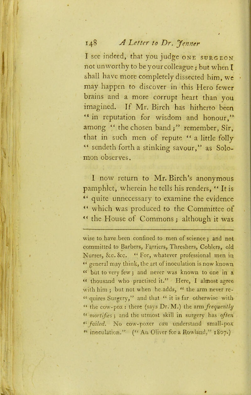 I sec indeed, that you judge one surgeon not unworthy to be your colleague j but when I shall have more completely dissected him, wc may happen to discover in this Hero fewer brains and a more corrupt heart than you imagined. If Mr. Birch has hitherto been “ in reputation for wisdom and honour,” among ‘‘ the chosen band j” remember, Sir, that in such men of repute “ a little folly ** sendeth forth a stinking savour,” as Solo- mon observes. I now return to Mr. Birch’s anonymous pamphlet, wherein he tells his renders, “ It is “ quite unnecessary to examine the evidence which was produced to the Committee of the House of Commons; although it was wise to have been confined to men of science; and not committed to Barbers, Furriers, Threshers, Coblers, old Nurses, &c. &c. “For, whatever professional men in general may think, the art of inoculation is now known but to very few; and never was known to one in a thousand who practised it.'’ Here, I almost agree with him ; but not when he.adds, “ the arm never re- “ quires Surgery,” and that “ it is far otherwise with “ the cow-pox : there (says Dr. M.) the &xm frequently mortifies ; and the utmost skill in surgery has often failed. No cow-poxer can understand small-po.K inoculation.” (“' An Oliver for a Rowland,” 1807.)