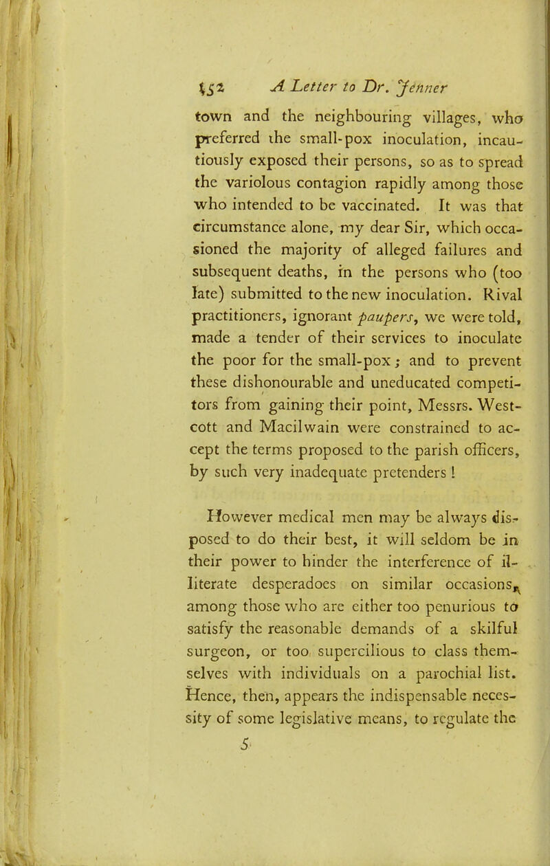 town and the neighbouring villages, who preferred ihe small-pox inoculation, incau- tiously exposed their persons, so as to spread the variolous contagion rapidly among those who intended to be vaccinated. It was that circumstance alone, my dear Sir, which occa- sioned the majority of alleged failures and subsequent deaths, rn the persons who (too late) submitted to the new inoculation. Rival practitioners, ignorant paupers, we were told, made a tender of their services to inoculate the poor for the small-pox ; and to prevent these dishonourable and uneducated competi- tors from gaining their point, Messrs. West- cott and Macilwain were constrained to ac- cept the terms proposed to the parish officers, by such very inadequate pretenders 1 However medical men may be alw’ays dis- posed to do their best, it will seldom be in their power to hinder the interference of il- literate desperadoes on similar occasions,^ among those who are either too penurious ta satisfy the reasonable demands of a skilful surgeon, or too, supercilious to class them- selves with individuals on a parochial list. Hence, then, appears the indispensable neces- sity of some legislative means, to regulate the 5'