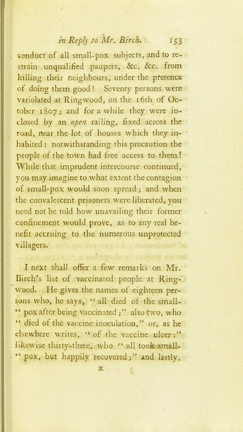 conduct of all small-pox subjects, and to re- strain unqualified paupers, &c. &c. from killing their neighbours, under the pretence of doing them good ! Seventy persons were variolated at Ringwood, on the i6th of Oc- tober 1807; and for a while they were in- closed by an open railing, fixed across the road, near the lot of houses which they in- ’ habited : notwithstanding this precaution the people of the town had free access to them! While that imprudent intercourse continued, you may imagine to what extent the contagion of small-pox would soon spread; and when the convalescent prisoners were liberated, you need not be told how unavailing their former confinement would prove, as to any real be- nefit accruing to the numerous unprotected villagers. I next shall offer a few remarks on Mr. Birch’s list of vaccinated people at Ring- wood. He gives the names of eighteen per- sons who, he says,. “ all died of the small- “ pox after being vaccinated j” also two, who “ died of the vaccine inoculation,” or, as he elsewhere writes, “of the vaccine ulcer:” likewise thirty-three, ^vho “ all tookosmall- “ pox, but happily recovered;” and lastly, X