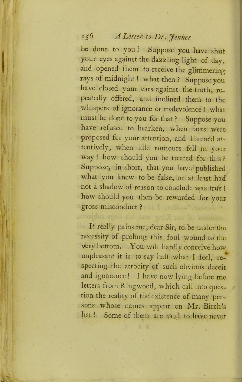 be done to you ? Suppose you have shut ybur eyes against the dazzling light of day, and opened them to receive the glimmering rays of midnight! what then ? Suppose you have closed your ears against the truth, re- peatedly offered, and inclined them to the whispers of ignorance or malevolence ! what must be don6 to you for that ? Suppose you have refused to hearken, when facts were proposed for your attention, and listened at- tentively, when idle rumours fell in your way ! how should you be treated for this ? Suppose, in short, that you have published what you knew to be false, or at least had not a shadow of reason to conclude was trite ! how should you then be rewarded for your gross misconduct ? It really pains me, dear Sir, to be under the necessity of probing this foul wound to the very bottom. You will hardly conceive how unpleasant it is to say half what 1 feel, re-** specting the atrocity of such obvious deceit and ignorance ! I have now lying before me letters from Ringwood, which call into ques- tion the reality of the existence of many per- sons whose names appear on Mr. Birch’s list ! Some of them are said to have never
