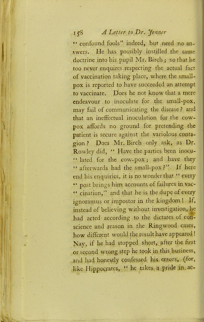 1^8 ^ Letter to Dr. Jenner “ confound fools” indeed, but need no an- swers. He has possibly instilled the same doctrine into his pupil Mr. Birch j so that he too never enquires respecting the actual fact of vaccination taking place, where the small- pox is reported to have succeeded an attempt to vaccinate. Does he not know that a mere endeavour to inoculate for the small-pox, may fail of communicating the disease ? and that an ineffectual inoculation for the cow- pox affords no ground for pretending the patient is secure against the variolous conta- gion ? Does Mr. Birch only ask, as Dr. Rowley did, “ Have the parties been inocu- “ lated for the cow-pox j and have they “ afterwards had the small-pox?” If here end his enquiries, it is no wonder that “ every “ post brings him accounts of failures in vac- “ cination,” and that he is the dupe of every ignoramus or impostor in the kingdom ! If, instead of believing without investigation, 1^ had acted according to the dictates of con^ science and reason in the Ringwood cases, how different would the result have appeared! Nay, if he had stopped short, after the first or second wrong step he took injthis business, and had honestly confessed his errors, (for, like Hippocrates, “ he takes a pride'ip ac^