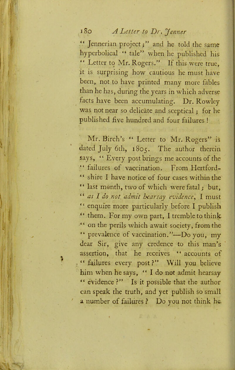 “ Jennerian project;” and he told the same hyperbolical “ tale” when he published his “ Letter to Mr. Rogers.” If this were true, it is surprising how cautious he must have been, not to have printed many more fables than he has, during the years in which adverse facts have been accumulating. Dr. Rowley was not near so delicate and sceptical; for he published five hundred and four failures ! Mr. Birch’s “ Letter to Mr. Rogers” is dated July 6th, 1805. author therein says, “ Every post brings me accounts of the “ failures of vaccination. From Hertford- “ shire I have notice of four cases within the “ last month, two of which were fatal; but, “ as I do not admit Jyearsay evidence, I must “ enquire more particularly before I publish “ them. For my own part, I tremble to think “ on the perils which await society, from the “ prevalence of vaccination.”—Do you, my dear Sir, give any credence to this man’s assertion, that he receives “ accounts of .“failures every post?” Will you believe ■^ him when he says, “ I do not admit hearsay “ evidence ?” Is it possible that the author can speak the truth, and yet publish so small ' a number of failures ? Do you not think he.