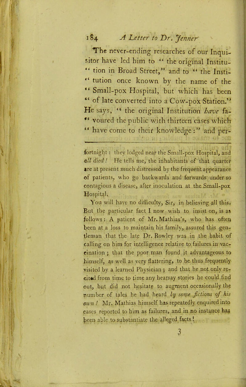 The never-ending researches of our Inqui- sitor have led him to “ the original Institu- tion in Broad Street/’ and to “ the Insti- “ tution once known by the name of the “ Small-pox Hospital, but which has been “ of late converted into a Cow-pox Station.” He says, “ the original Institution have fa- voured the public with thirteen cases which “ have come to their knowledge;” and per- fortnight: they lodged near the Small-pox Hospital, and all died ! He tells me, the inhabitants of that quarter *re at present mueh distressed hy the frequent appearance of patients, who go backwards and forwards under so contagious a disease, after inoculation at the Small-pox Hospital, You will have no difficulty. Sir, in believing all this, ]^ut the particular fact I now wish to insist on, is as follows: A patient of Mr.Mathias’s, who has often been at a loss to maintain his family, assured this gen- tleman that the late Dr. f{owley was in the habit of calling on him for intelligence relative to failures in vac- cination j that the ppor man found jt advantageous to himself, as well as very flattering, to be thus frequently- visited by a learned Physician ; and that he not only r^r cit«d from time to time any hearsay stories he could find out, bqt did not hesitate to aqgment occasionally the number of tales he had heard hj some fictions of his own ! Mr, Mathias himself has repeatedly enquired into cases reported to him as failures, and in no instance has l3een able to substantiate the alleged^facts!