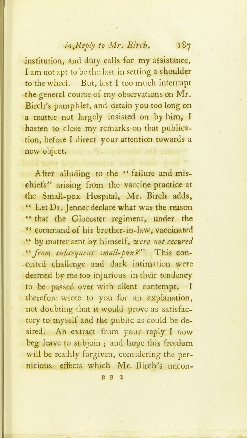 institution, and duty calls for my assistance, I am not apt to be the last in setting a shoulder to the wheel. But, lest 1 too much Interrupt the general course of my observations on Mr. Birch’s pamphlet, and detain you too long on a matter not largely insisted on by him, I hasten to close my remarks on that publica- tion, before I direct your attention towards a new object. After alluding to the “ failure and mis- chiefs” arising from the vaccine practice at the Small-pox Hospital, Mr. Birch adds, ** Let Dr. Jenner declare w'hat was the reason “ that the Glocester regiment, under the “ command of his brother-in-law, vaccinated “ by matter sent by himself, were not secured fro?n subsequent This con- -cc'ited challenge and dark intimation were deemed by me too injurious in their tendency to be passed over with silent contempt. I therefore wrote to you -for an explanation, not doubting that it would prove as satisfac- tory to myself and the public as could be de- sired. An extract from your reply I now beg leave to subjoin ; and hope this freedom will be readily forgiven, considering the per- nicious eflPects which Mr. Birch’s uncon- B B 2