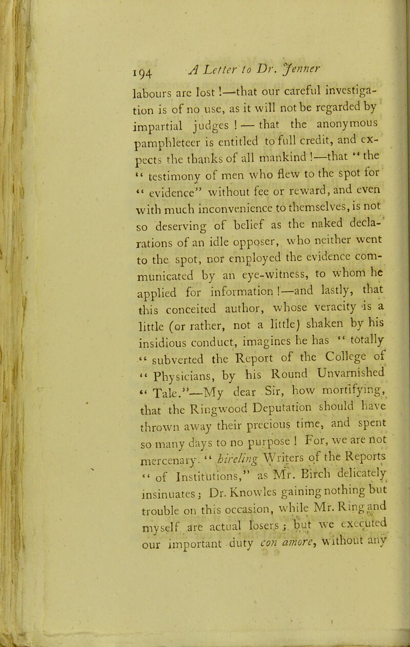 labours are lost!—that our careful investiga- tion is of no use, as it will not be regarded by impartial judges ! —that the anonymous pamphleteer is entitled to full credit, and ex- pects the thanks of all mankind ! that the “ testimony of men who flew to the spot for evidence” without fee or reward, and even with much inconvenience to themselves, is not so deserving of belief as the naked decla- rations of an idle opposer, who neither went to the spot, nor employed the evidence com- municated by an eye-witness, to whom he applied for information !—and lastly, that this conceited author, whose veracity is a little (or rather, not a little) shaken by his insidious conduct, imagines he has “ totally “ subverted the Report of the College of “ Physicians, by his Round Unvarnished “ Tale.”—My dear Sir, how mortifying, that the Ringwood Deputation should have thrown away their precious time, and spent so many days to no purpose ! For, we are not mercenary. “ hihlmg Writers qf the Reports “ of Institutions,” as Mr. Birch delicately insinuates j Dr. Knowles gaining nothing but trouble on this occasion, while Mr. Ring and myself are actual loser.s; bqt we executed our important duty coti atnore., without any