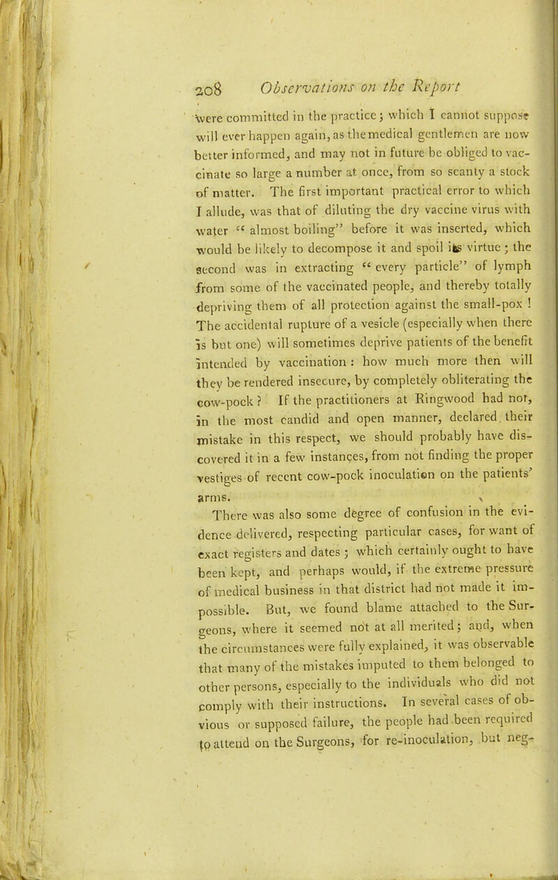 were committed in the practice; which I cannot suppose will ever happen again, as the medical gentlemen are now- better informed, and may not in future be obliged to vac- cinate so large a number at once, from so scanty a stock of matter. The first important practical error to which I allude, was that of diluting the dry vaccine virus with water almost boiling” before it was inserted, which would be likely to decompose it and spoil ifcg virtue; the second was in extracting “ every particle” of lymph from some of the vaccinated people, and thereby totally depriving them of all protection against the small-pox ! The accidental rupture of a vesicle (especially when there IS but one) will sometimes deprive patients of the benefit intended by vaccination : how much more then will they be rendered insecure, by completely obliterating the Gow-pock ? If the practitioners at Ringwood had nor, in the most candid and open manner, declared, their mistake in this respect, we should probably have dis- covered it in a few Instances, from not finding the proper vestiges of recent cow'-pock Inoculation on the patients’ arms. v There was also some degree of confusion in the evi- dence delivered, respecting particular cases, for want of exact registers and dates ; which certainly ought to have been kept, and perhaps w'ould, if the extreme pressure of medical business in that district had not made it im- possible. But, wc found blame attached to the Sur- geons, where it seemed not at all merited; aqd, when the circumstances were fully explained, it w'as observable that many of the mistakes imputed to them belonged to other persons, especially to the individuals who did not comply with their instructions. In seve'ral cases of ob- vious or supposed failure, the people had been required attend on the Surgeons, for re-inoculation, but neg-