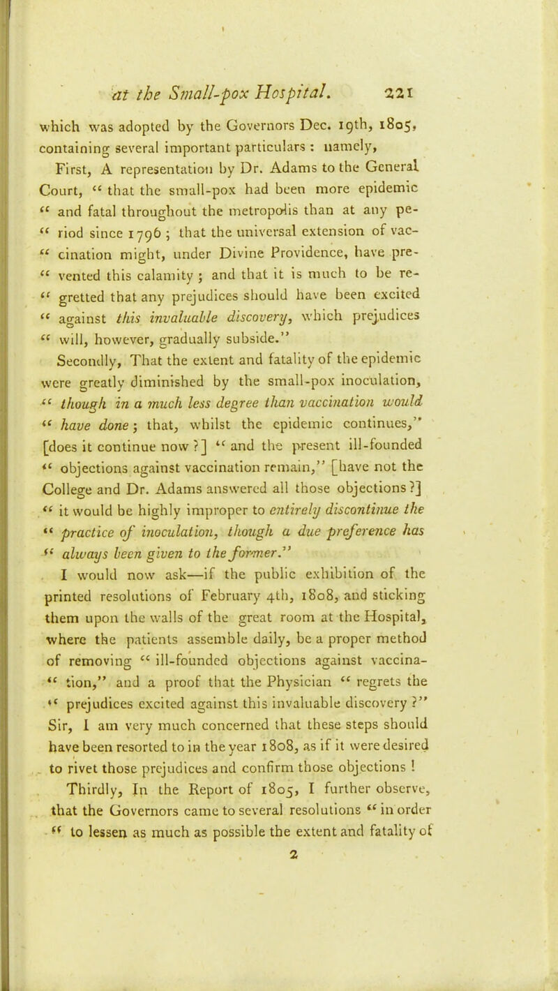 which was adopted by the Governors Dec. 19th, 1805, containing several important particulars : namely, First, A representation by Dr. Adams to the General Court, “ that the small-pox had been more epidemic “ and fatal throughout the metropedis than at any pe- “ riod since 1796 ; that the universal extension of vac- “ cination might, under Divine Providence, have pre- “ vented this calamity ; and that it is much to be re- “ gretted that any prejudices should have been excited “ against this invaluable discovery, which prej,udices ‘‘ will, however, gradually subside.” Secondly, That the extent and fatality of the epidemic were greatly diminished by the small-pox inoculation, “ though in a 7nuch less degree than vaccination would have done; that, whilst the epidemic continues,” [does it continue now ?] and the present ill-founded objections against vaccination remain,” [have not the College and Dr. Adams answered all those objections?] it would be highly improper to entirely discontinue the “ practice of inoculation, though a due preference has always been given to the former.^’ I would now ask—if the public exhibition of the printed resolutions of February 4th, 1808, and sticking them upon the walls of the great room at the Hospital, where the patients assemble daily, be a proper method of removing “ ill-founded objections against vaccina- “ tion,” and a proof that the Physician “ regrets the prejudices excited against this invaluable discovery ?” Sir, 1 am very much concerned that these steps should have been resorted to in the year 1808, as if it were desired . to rivet those prejudices and confirm those objections 1 Thirdly, In the Report of 1805, I further observe, that the Governors came to several resolutions “in order - to lessen as much as possible the extent and fatality of 2