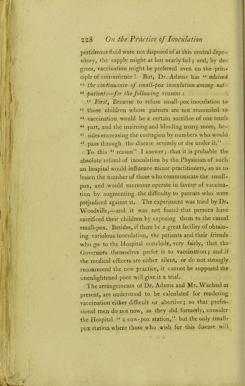 pestiferous flujd were not disposed of at this central depo- sitory, the. supply might at last nearly fail; and, by de- grees, vaccination might be preferred even on the prin- ciple of convenience ! But, Dr. Adams has “ advised “ the continuance of small-pox inoculation among out- patients-—for the following reasons : First, Because to refuse small-pox inoculation to “ those children whose parents are not reconciled to vaccination would be a certain sacrifice of one tenth part, and the maiming and blinding many more, be- sides encreasing the contagion by numbers who would “ pass through the disease severely or die under it.” To this “ reason” I answer; that it is probable the absolute refusal of inoculation by the Physician of such an hospital would influence minor practitioners, so as to lessen the number of those who communicate the small- pox, and would moreover operate in favour of vaccina- tion by augmenting the difficulty to parents who were prejudiced against it. The experiment was tried by Dr. Woodville,—and it was not found that persons have sacrificed their children by exposing them to the casual small-pox. Besides, if there be a great facility of obtain- ing variolous inoculation, the patients and their friends who go to the Hospital conclude, very fairly, that the Governors themselves prefer it to vaccination; and if the medical officers are either silent, or do not strongly recommend the new practice, it cannot be supposed the unenlightened poor will give it a trial. The arrangements of Dr. Adams and Mr. Wachsel at present, are understood to be calculated for rendering vaccination either difficult or abortive; so that profes- sional men do not now, as they did formerly, consider the Hospital “ a cow-pox station,” but the only small- pox station where those who wish for this disease will