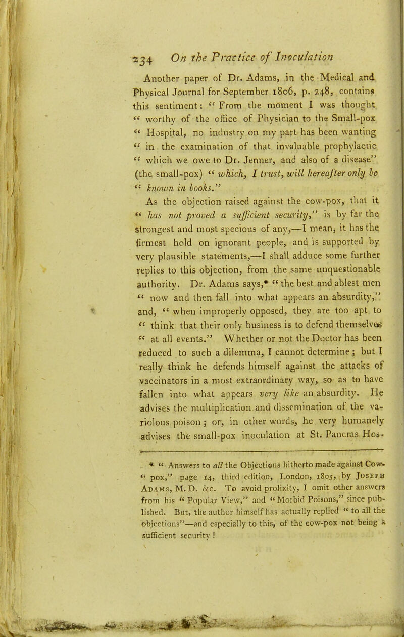 Another paper of Dr. Adams, in the Medical and Physical Journal for September 1806, p. 248, contains this sentiment: “ From the moment I was thought worthy of the office of Physician to the Small-pox “ Hospital, no industry on my part has been wanting in the examination of that invaluable prophylactic which we owe to Dr. Jenner, and also of a disease” (the small-pox) “ which, I trust, will hereafter only he knoxvn in hooks.” As the objection raised against the cow-pox, that it “ has not proved a sufficient security,” is by far the strongest and mo^t specious of any,—I mean, it has the firmest hold on ignorant people, and is supported by very plausible statements,—I shall adduce some further replies to this objection, from the same unquestionable authority. Dr. Adams says,* “ the best and ablest men “ now and then fall into what appears an absurdity,” and, “ when improperly opposed, they are too apt to think that their only business is to defend themselvocj at all events.” Whether or not the Doctor has been reduced to such a dilemma, I cannot determine j but I really think he defends himself against the attacks of vaccinators in a most extraordinary way, so as to have fallen into what appears very like an absurdity. He advises the multiplication and dissemination of the va- riolous poison j or, in other words, he very humanely advises the small-pox inoculation at St. Pancras FIos- * “ Answers to all the Objections hitherto made against Cow- “ pox,” page 14, third edition, London, 1805,,by Joseph Adams, M.D. &c. To avoid prolixity, I omit other answers from his “ Popular View,” and “ Moibid Poisons,” since pub- lished. But, the author himself has actually replied “ to all the objections”—and especially to this, of the cow-pox not being a sufficient security ! I •-life.?'