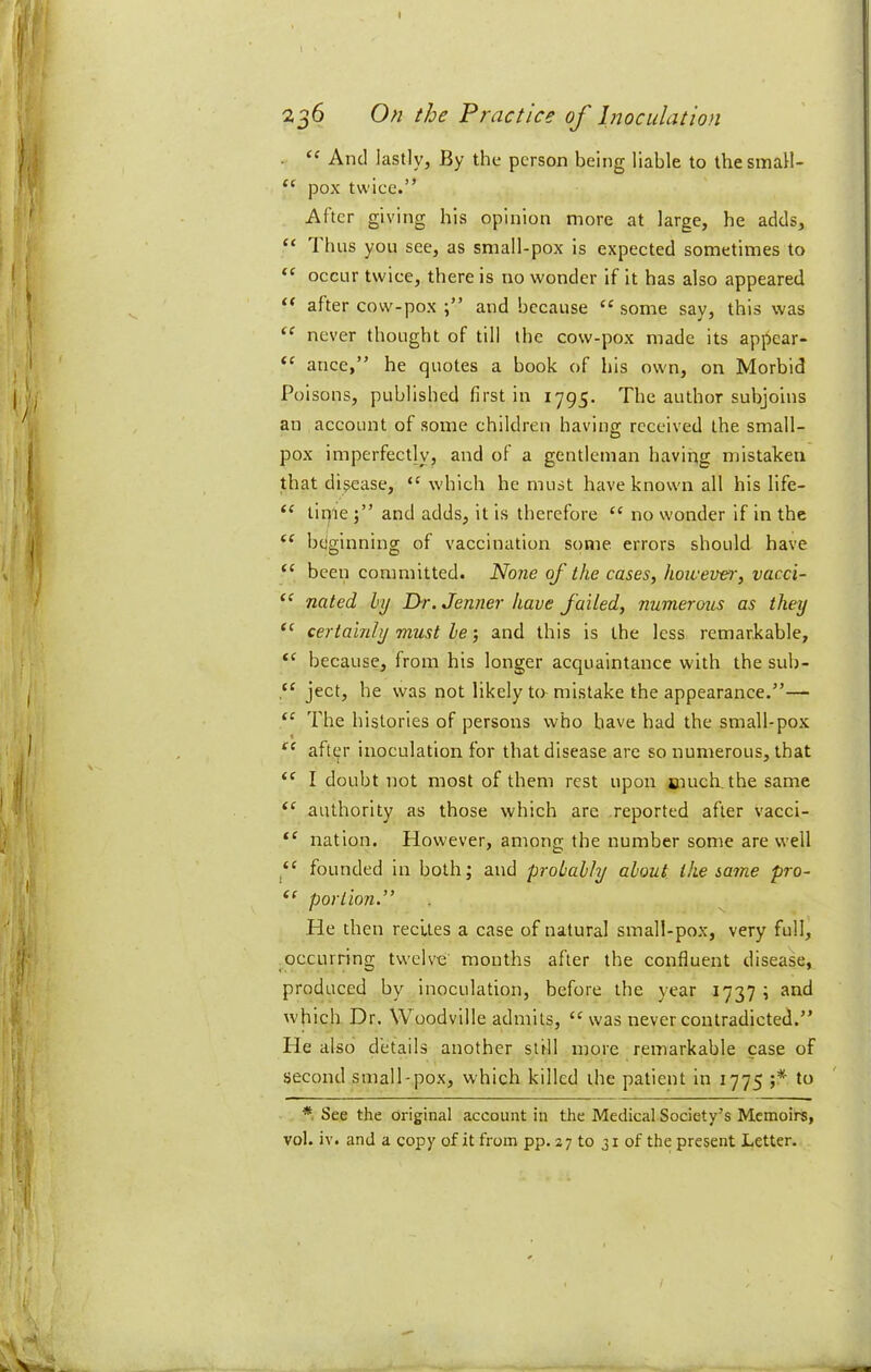 I 236 On the Practice of Inoculation . “ And lastly, By the person being liable to thesmall- “ pox twice.” After giving his opinion more at large, he adds, “ 1 bus you see, as small-pox is expected sometimes to “ occur twice, there is no wonder if it has also appeared “ after cow-pox and because “ some say, this was “ never thought of till the cow-pox made its appear* “ ance,” he quotes a book of his own, on Morbid Poisons, published first in 1795. The author subjoins an account of some children having received the small- pox imperfectly, and of a gentleman having mistaken that disease, “which he must have known all his life- “ tinie and adds, it is therefore “ no wonder if in the bcjginning of vaccination some errors should have “ been committed. No?ie of the cases, howevei', vacci- “ noted hy Dr.Jenner have faited, numerous as they “ certainly must he; and this is the less remarkable, because, from his longer acquaintance with the sub- ject, he was not likely to- mistake the appearance.”— “ The histories of persons who have had the small-pox after inoculation for that disease are so numerous, that “ I doubt not most of them rest upon snuch, the same “ authority as those which are reported after vacci- nation. However, among the number some are well “ founded in both; and probably about the same pro- portion.” He then recites a case of natural small-pox, very full, occurring twelve mouths after the confluent disease, produced by inoculation, before the year 1737 ; and which Dr. Woodville admits, “was never contradicted.” He also details another still more remarkable case of second small-pox, which killed the patient in 1775 to *, See the original account in the Medical Society’s Memoirs, vol. iv. and a copy of it from pp. 27 to 31 of the present Letter.