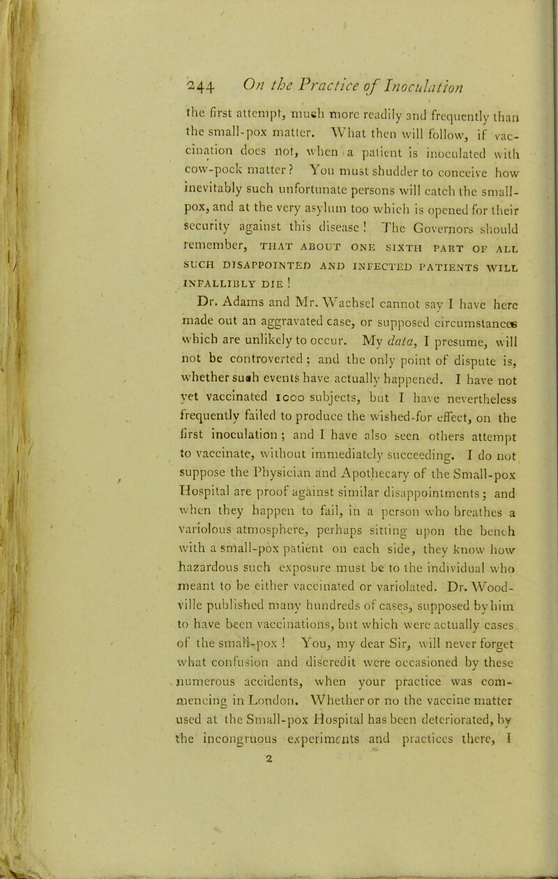 ihe first attempt, much more readily and frequently than the small-pox matter. What then will follow, if vac- cination does iiot, when I a patient is inoculated with cow-pock matter? ^oii must shudder to conceive how inevitably such unfortunate persons will catch the small- pox, and at the very asylum too which is opened for their security against this disease ! The Governors should remember, that about one sixth part of all SUCH disappointed and infected patients will infallibly die! Dr. Adams and Mr. W^achscl cannot say I have here made out an aggravated case, or supposed circumslancee which are unlikely to occur. My data, I presume, will not be controverted ; and the only point of dispute is, whether suah events have actually happened. I have not yet vaccinated icoo subjects, but I have nevertheless frequently failed to produce the wished-for effect, on the first inoculation ; and I have also seen others attempt to vaccinate, without immediately succeeding. I do not suppose the Physician and Apothecary of the Small-pox Hospital are proof against similar disappointments; and when they happen to fail, in a person who breathes a variolous atmosphere, perhaps sitting upon the bench with a small-pox patient on each side, they know how hazardous such exposure must be to the individual who meant to be either vaccinated or variolated. Dr. Wood- ville published many hundreds of cases, supposed by him to have been vaccinations, but which were actually cases of the small-pox ! You, my dear Sir, will never forget what confusion and discredit were occasioned by these numerous accidents, when your practice was coin- aiencing in London. Whether or no the vaccine matter used at the Small-pox Hospital has been deteriorated, by the incongruous experiments and practices there, I 2