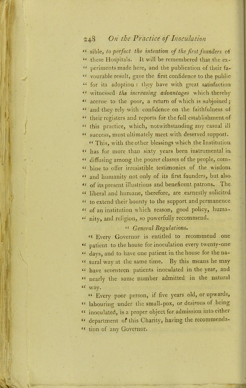 “ sible, io perfect the intention of the first founders of “ these Hospitals. It will be remembered that the ex- “ periments made here, and the publication of their fa- vourable result, gave the first confidence to the public “ for its adoption : they have with great satisfaction witnessed the increasing advantages which thereby “ accrue to the poor, a return of which is subjoined; “ and they rely with confidence on the faithfulness of “ their registers and reports for the full establishment of “ this practice, which, notwithstanding any casual ill “ success, must ultimately meet with deserved support. “ This, with the other blessings which the Institution has for more than sixty years been instrumental in “ diffusing among the poorer classes of the people, com- “ bine to offer irresistible testimonies of the wisdom “ and humanity not only of its first founders, but also of its present illustrious and beneficent patrons. The “ liberal and humane, therefore, are earnestly solicited “ to extend their bounty to the support and permanence of an institution which reason, good policy, huma- “ nity, and religion, so pow'erfully recommend. “ General Regulations. “ Every Governor is entitled to recommend one patient to the house for inoculation every twenty-one “ days, and to have one patient in the house for thena- tural way at the same time. By this means he may “ have seventeen patients inoculated in the year, and “ nearly the same number admitted in the natural way. “ Every poor person, if five years old, or upwards, labouring under the small-pox, or desirous of being “ inoculated, is a proper object for admission into cither department of this Charity, having the rccommenda- “ tion of any Governor.