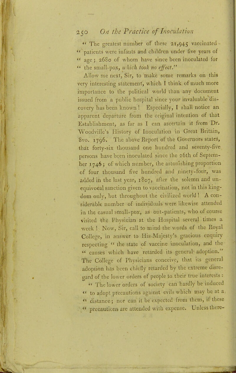 The greatest number of these 21,945 vaccinated “'patients were infants and children under five years of “ aee ; 2680 of whom have since been inoculated for “ the small'pox, which took no effect.” Allow me next, Sir, to make some remarks on this very interesting statement, which I think of much more importance to the political world than any document issued from a public hospital since your invaluable dis- covery has been known 1 Especially, I shall notice an apparent departure from the original intention of that Establishment, as far as I can ascertain it from Dr. Woodville’s History of Inoculation in Great Britain, 8vo. 1796. The above Report of the Governors states, that forty-six thousand one hundred and seventy-five persons have been inoculated since the 26th of Septem- ber 1746; of which number, the astonishing proportion of four thousand five hundred and ninety-four, was added in the last year, 1807, after the solemn and un- equivocal sanction given to vaccination, not in this king- dom only, but throughout the civilized world ! A con- siderable number of individuals were likewise attended in the casual small-pox, as out-patients, who of course visited the Physician at the Hospital several times a week 1 Now, Sir, call to mind the words of the Royal College, in answer to His>Majesty’s gracious enquiry respecting “ the state of vaccine inoculation, and the “ causes which have retarded its general- adoption.” The College of Physicians conceive, that its general adoption has been chiefly retarded by the extreme disre- gard of the lower orders of people to their true interests : “ The lower orders of society can hardly be induced to adopt precautions against evils wdiich may be at a, “ distance; nor can it be expected from them, if these precautions are attended with expense. Unless there-