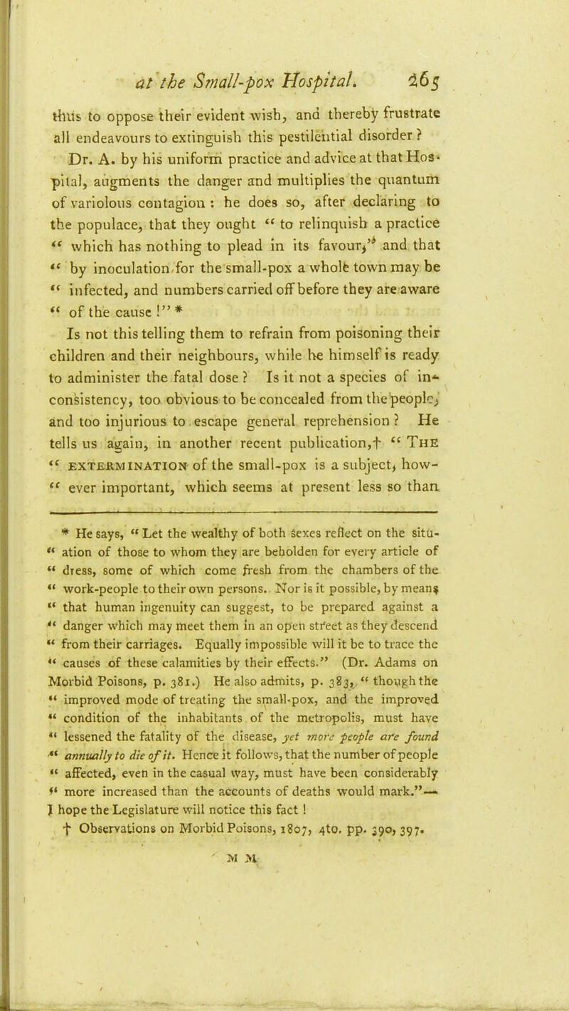 ' ; at'the Small-pox Hospital. ^65 ! thus to oppose their evident wish, and thereby frustrate I all endeavours to extinguish this pestilential disorder? I Dr. A. by his uniform practice and advice at that Hos* !i pital, augments the danger and multiplies the quantum of variolous contagion ; he does so, after declaring to the populace, that they ought “ to relinquish a practice “ which has nothing to plead in its favour^’* and that “ by inoculation/for the small-pox a wholfe town may be I “ infected, and numbers carried off before they are aware of the cause !” * Is not this telling them to refrain from poisoning their children and their neighbours, while he himself is ready to administer the fatal dose ? Is it not a species of in-^ consistency, too obvious to be concealed from thepeoplc> and too injurious to escape general reprehension ? He tells us again, in another recent publication,f “ The “ EXTERMINATION of the smalUpox is a subject, how- ever important, which seems at present less so than * He says, “ Let the wealthy of both sexes reflect on the situ- ation of those to whom they are beholden for every article of “ dress, some of which come fresh from the chambers of the “ work-people to their own persons. Nor is it possible, by mean^ “ that human ingenuity can suggest, to be prepared against a  danger which may meet them in an open street as they descend “ from their carriages. Equally impossible will it be to trace the “ causes of these calamities by their effects. ” (Dr. Adams on Morbid Poisons, p. 381.) He also admits, p. 383,, “ though the “ improved mode of treating the small-pox, and the improved “ condition of the inhabitants of the metropolis, must have “ lessened the fatality of the disease, yet more people are found ■“ annually to die of it. Hence it follows, that the number of people “ affected, even in the casual way, must have been considerably more increased than the accounts of deaths would mark.”— J hope the Legislature will notice this fact! f Observations on Morbid Poisons, 1807, 4to. pp. 390, 397.