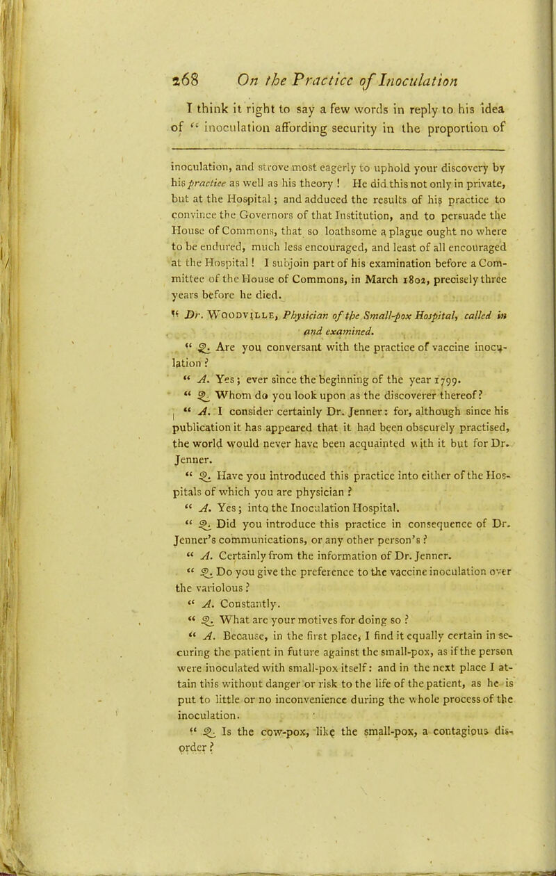 I think it right to say a few words in reply to his Idea of inoculation affording security in the proportion of inoculation, and strove most eagerly to uphold your discovery by his practice as well as his theory ! He did this not only in private, but at the Hospital; and adduced the results of his practice to convince the Governors of that Institution, and to persuade the House of Commons, that so loathsome a plague ought no where to be endured, much less encouraged, and least of all encouraged at the Hospital! I subjoin part of his examination before a Com- mittee of the House of Commons, in March i8oa, precisely three years before he died. Dr. WooDVtLLE, Physician of the Small-pox Hospital, called in and examined. “ ^ Are you conversant with the practice of vaccine inocu- lation i “ Yes; ever since the beginning of the year 1799. “ ^ Whom do you look upon as the discoverer thereof? I “ y/. I consider certainly Dr. Jenner: for, although since his publication it has appeared that it had been obscurely practised, the world would never have been acquainted w ith it but for Dr. Jenner. “ ^ Have you introduced this practice into either of the Hos- pitals of which you are physician ? “ Yes; into the Inoculation Hospital. “ ^ Did you introduce this practice in consequence of Dr. Jenner’s communications, or any other person’s ? “ H. Certainly from the information of Dr. Jenner. “ ^ Do you give the preference to the vaccine inoculation over the variolous ? “ H. Constantly. “ ^ What are your motives for doing so ? “ Because, in the first places I find it equally certain in se- curing the patient in future against the small-pox, as if the person were inoculated with small-pox itself: and in the next place I at- tain this without danger or risk to the life of the patient, as he is put to little or no inconvenience during the whole process of the inoculation. ^ Is the cow-pox, 'lik? the small-pox, a contagious dis^ order ?