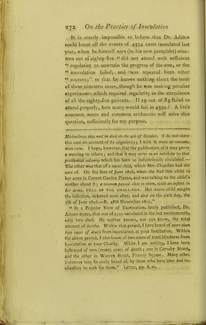 37^ It is utterly Impossible to believe that Dr. Adahis could know all the events of 4594 cases inoculated last year, when he himself says (in his new pamphlet) m?re- fee/i out of eighty-five “did not attend with sufficient regularity to ascertain the progress of the arm, or the inoculation failed, • and was repeated from other “ sources;” so that he knows nothing about the issue of these nineteen cases, though he was making peculiar experiments, which required regularity in the attendance of all the eighty-five patients. If 19 out of 85 failed to attend properly, how many would fail in 4594 ? A little common sense and common arithmetic will solve this question, sufficiently for my purpose. Michaelmas day, and he died on the /^th of October, I do not state this case on account of its singularity; I wish it were an uncom- mon case. I hope, however, that the publication of it may prove a warning to others ; and that it may serve as an antidote to that pestilential calumny so industriously circulated.— The other was that of a nurse child, which Mrs. Chandler had the care of.- On the first of June 1806, when she had this child in her arms in Covent Garden Piazza, and was talking to the child’s mother about it; «rivoman passed close to them, with an infant in her arms, full of the small-pox. Her nurse child caught the infection, sickdned soon after, and died on the sixth day, the 7th of June 1806.—B, aSth November 1807.” ^ “ In a Popular View of Vaccination, lately published, Dr. Adams states, that out of zjoo variolated in the last twelvemonth, only two died. He neither knows, nor can know, the total amount of deaths. Within that period, I have heard of more than two cases of death from inoculation at your Institution. Within the above period, I also know of two cases of total blindness from inoculation at your Charity. While I am writing, I have been informed of two (more) cases of death ; one in Carnaby Street, and the other in Warren Street, Fitzroy Square. Many other instance* may be easily heard of, by those who have time and in-