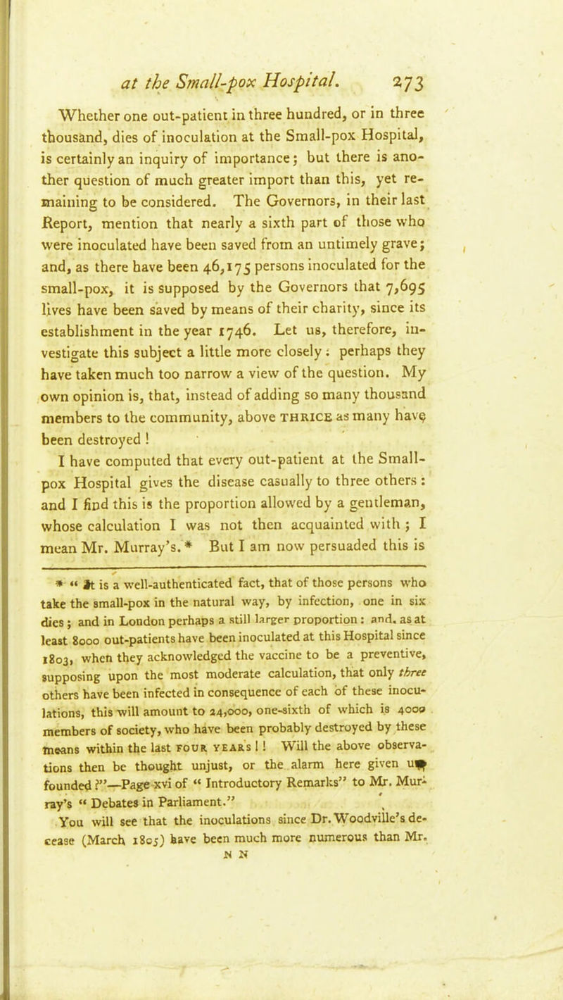 Whether one out-patient in three hundred, or in three thousand, dies of inoculation at the Small-pox Hospital, is certainly an inquiry of importance; but there is ano- ther question of much greater import than this, yet re- maining to be considered. The Governors, in their last Report, mention that nearly a sixth part cf those who were inoculated have been saved from an untimely grave; and, as there have been 46,175 persons Inoculated for the small-pox, it is supposed by the Governors that 7,695 lives have been saved by means of their charity, since its establishment in the year 1746. Let us, therefore, in- vestigate this subject a little more closely % perhaps they have taken much too narrow a view of the question. My own opinion is, that, instead of adding so many thousand members to the community, above thrice as many hav? been destroyed! I have computed that every out-patient at the Small- pox Hospital gives the disease casually to three others : and I find this is the proportion allowed by a gentleman, whose calculation I was not then acquainted with ; I mean Mr. Murray’s. * But I am now persuaded this is » “ Jt is a well-authenticated fact, that of those persons who take the small-pox in the natural way, by infection, one in six dies; and in London perhaps a still larger proportion: and. as at least 8000 out-patients have been inoculated at this Hospital since 1803, when they acknowledged the vaccine to be a preventive, supposing upon the most moderate calculation, that only three others have been infected in consequence of each of these inocu- lations, this will amount to 34>ooo, one-sixth of which is 4000 members of society, who have been probably destroyed by these means within the last four year's 1! Will the above observa- tions then be thought unjust, or the alarm here given u^^ founded ?”—Page xvi of “ Introductory Remarks” to Mr, Murt ray’s “ Debates in Parliament.” You will see that the inoculations since Dr. Woodville’s de- (March 1805) have been much more numerous than Mr. N N cease