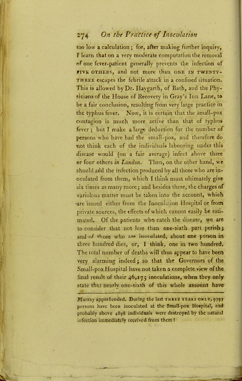 too low a calculation; for, after making further inquiry, I learn that on a very moderate computation the removal of one fever-patient generally prevents the infection of FIVE OTHERS, and not more than one in twenty- three escapes the febrile attach in a confined situation. This is allowed by Dr. Haygarth, of Bath, and the Phy- sicians of the House of Recovery in Gray’s Inn Lane, to be a fair conclusion, resulting from very large practice in the typhus fever. Now, it is certain that the small-pox contagion is much more active than that of typhus fever j but I make a large deduction for the number of persons who have had the small-pox, and therefore do not think each of the individuals labouring under this disease would (on a fair average) infect above three or four others In London. Then, on the other hand, we should add the infection produced by all those who are in- oculated from them, which I think must ultimately give six limes as many more; and besides these, the charges of variolous matter must be taken into the account, which •are issued either from the Inoculation Hospital or from private sources, the effects of which cannot easily be esti- mated. Of the patients w'ho catch the disease, we arc to consider that not less than one-sixth part perish} and of those who are inoculated, about one person in three hundred dies, or, I think, one in two hundred. The total number of deaths will thus appear to have beer* very alarming indeed} so that the Governors of the Small-pox Hospital have not taken a complete view of the final result of their 46,175 inoculations, when they only state that nearly, one-srxth of this whole amount have Murray apprehended. During the last three years only, 9797 persons have been inoculated at the Small-pox Hospital, and probably above 4898 individuals were destroyed by the natural infection immediately received from them!