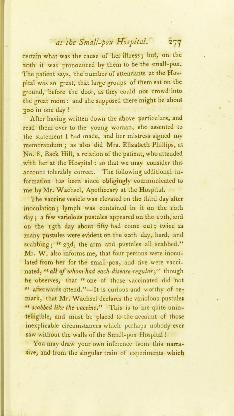 certain what was the cause of her illness; but, on the 20th it was pronounced by them to be the small-pox, I'he patient says, the’number of attendants at the JIos- pital was so great, that large groups of them sat on the ground, before the door, as they could not crowd into the great room ; and she supposed there might be about 300 in one day ! After having written down the above particulars, and read them over to the young woman, she assented to the statement I had made, and her mistress signed my memorandum j as also did Mrs, Elizabeth Phillips, at No. 8, Back Hill, a relation of the patient, who attended with her at the Hospital; so that we may consider this account tolerably correct. The following additional in- formation has been since obligingly communicated to me by Mr. Wachsel, Apothecary at the Hospital. The vaccine vesicle was elevated on the third day after inoculation; lymph was contained in it on the loth day; a few variolous pustules appeared on the 12th, and on the 15th day about fifty had come out; twice as many pustules were evident on the 20th day, hard, and scabbing; “ 23d, the arm and pustules all scabbed. Mr. W. also informs me, that four persons were inocu- lated from her for the small-pox, and five w'cre vacci- nated, “ all of whom had each disease regular-f though he observes, that “ one of those vaccinated did not afterwards attend.”—It is curious and worthy of re- mark, that Mr. Wachsel declares the variolous pustules ** scabbed like the vaccine,’* This is to me quite unin- telligible, and must be placed to the account of those inexplicable circumstances which perhaps nobody ever saw without the walls of the Small-pox Hospital! You may draw your own inference from this narra- tive, and from the singular train of experiments which