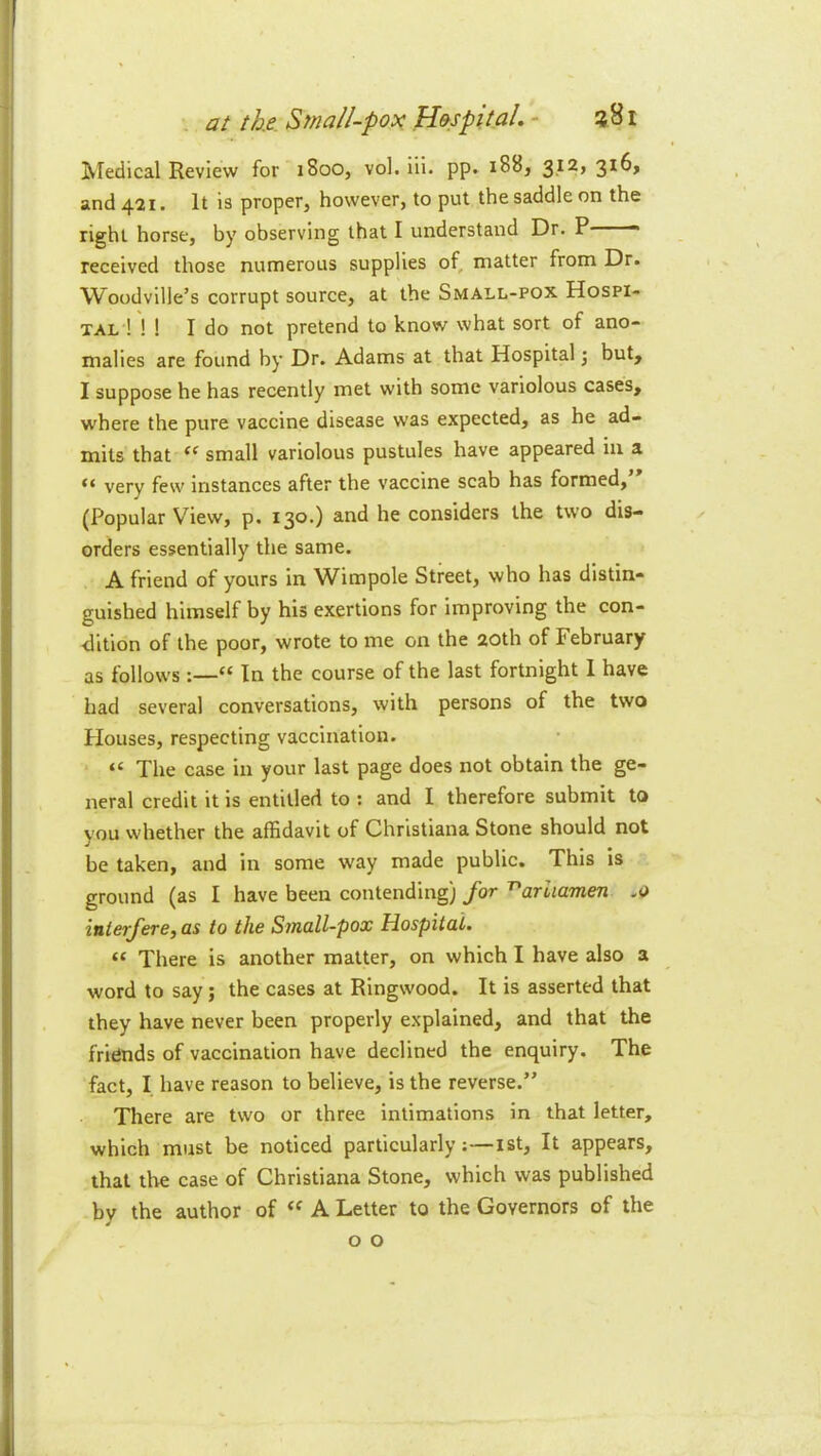 iSTeclical Review for 1800, vol. Hi. pp. 188, and 421. It is proper, however, to put the saddle on the right horse, by observing that I understand Dr. P received those numerous supplies of, matter from Dr. Woodville’s corrupt source, at the Small-pox Hospi- tal ! ! 1 I do not pretend to know what sort of ano- malies are found by Dr. Adams at that Hospital ] but, I suppose he has recently met with some variolous cases, where the pure vaccine disease was expected, as he ad- mits that small variolous pustules have appeared in a “ very few instances after the vaccine scab has formed, (Popular View, p. 130.) and he considers the two dis- ✓ orders essentially the same. A friend of yours in Wimpole Street, who has distin- guished himself by his exertions for improving the con- dition of the poor, wrote to me on the 20th of February as follows “ In the course of the last fortnight 1 have had several conversations, with persons of the two Houses, respecting vaccination. “ The case in your last page does not obtain the ge- neral credit it is entitled to : and I therefore submit to you whether the affidavit of Christiana Stone should not be taken, and in some way made public. This is ground (as I have been contending) for '^ariiamen .0 iuierfere, as to the Small-pox Hospital. “ There is another matter, on which I have also a word to say; the cases at Ringwood. It is asserted that they have never been properly explained, and that the fridnds of vaccination have declined the enquiry. The fact, I have reason to believe, is the reverse.” There are two or three intimations in that letter, which must be noticed particularly:—ist. It appears, that the case of Christiana Stone, which was published by the author of A Letter to the Governors of the o o