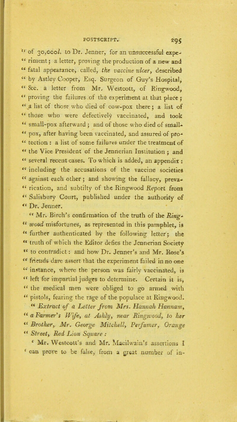 of 30,000/. to Dr. Jenner, for an unsuccessful expc- “ rinient; a letter, proving the production of a new and “ fatal appearance, called, the vaccine ulcer, described “ by Astley Cooper, Esq. Surgeon of Guy’s Hospital, “ 8cc. a letter from Mr. Westcott, of Ringwood, “ proving the failures .of the experiment at that place ; ‘‘^a list of those who died of cow-pox there 5 a list of “ those who were defectively vaccinated, and took “ small-pox afterward ; and of those who died of small- “ pox, after having been vaccinated, and assured of pro- “ teclion : a list of some failures under the treatment of “ the Vice President of the Jennerian Institution ; and “ several recent cases. To which is added, an appendix : including the accusations of the vaccine societies against each other; and shownng the fallacy, preva- “ rication, and subtilty of the Ringwood Report front Salisbury Court, published under the authority of Dr. Jenner. “ Mr. Birch’s confirmation of the truth of the Ring- wood misfortunes, as represented in this pamphlet, is “ further authenticated by the following letter; the ** truth of which the Editor defies the Jennerian Society “ to contradict: and how Dr. Jenner’s and Mr. Rose’s friends dare assert that the experiment failed in no one instance, where the person was fairly vaccinated, is left for impartial judges to determine. Certain it is, “ the medical men were obliged to go armed with “ pistols, fearing the rage of the populace at Ringwood. “ Extract of a Eetter from Mrs. Hannah Hannam, a Farmer’s IVfe, at Ashly, near Ringwood, to her Brother, Mr. George Mitchell, Ferfumer, Orange “ Street, Red Lion Square : ‘ Mr. VVestcott’s and Mr. Macilwain’s assertions I ‘ can prove to be false, from a great number of in- /