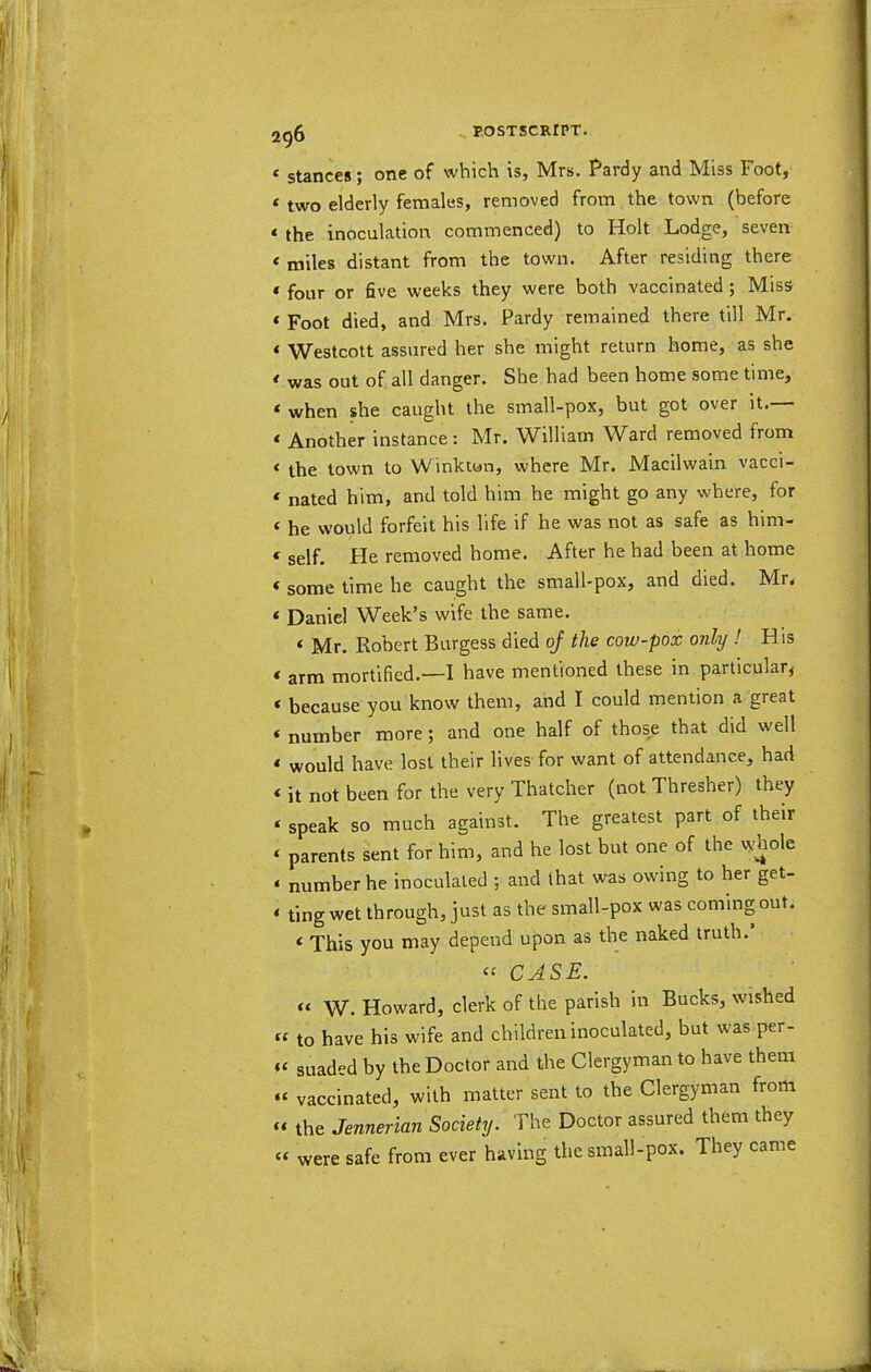 ‘ stances; one of which is, Mrs. Pardy and Miss Foot, ‘ two elderly females, removed from the town (before * the inoculation commenced) to Holt Lodge, seven < miles distant from the town. After residing there ‘ four or five weeks they were both vaccinated; Miss * Foot died, and Mrs. Pardy remained there till Mr. * Westcott assured her she might return home, as she * was out of all danger. She had been home some time, * when she caught the small-pox, but got over it. * Another instance: Mr. William Ward removed from ‘ the town to Winkton, where Mr. Macilwain vacci- ‘ nated him, and told him he might go any where, for ‘ he would forfeit his life if he was not as safe as him- ‘ self. He removed home. After he had been at home * some time he caught the small-pox, and died. Mr< ‘ Daniel Week’s wife the same. * Mr. Robert Burgess died oj the cow-pox only ! His * arm mortified.—I have mentioned these in particular, * because you know them, and I could mention a great ‘ number more; and one half of those that did well * would have lost their lives for want of attendance, had ‘ it not been for the very Thatcher (not Thresher) they ‘ speak so much against. The greatest part of their ‘ parents sent for him, and he lost but one of the vs-holc ‘ number he inoculated ; and that was owing to her get- ‘ tingwet through, just as the small-pox was coming out. ‘ This you may depend upon as the naked truth. « CASE. “ W. Howard, clerk of the parish in Bucks, wished « to have his wife and children inoculated, but was per- “ suaded by the Doctor and the Clergyman to have them “ vaccinated, with matter sent to the Clergyman from “ the Jennerian Society. The Doctor assured them they “ were safe from ever having the small-pox. They came