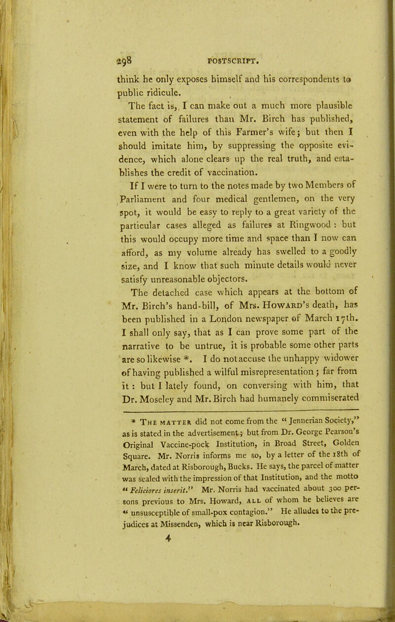 think he only e}^poses himself and his correspondents to public ridicule. The fact is,, I can make out a much more plausible statement of failures than Mr. Birch has published, even with the help of this Farmer’s wifej but then I should imitate him, by suppressing the opposite evi- dence, which alone clears up the real truth, and esta- blishes the credit of vaccination. If I were to turn to the notes made by two Members of , Parliament and four medical gentlemen, on the very spot, it would be easy to reply to a great variety of the particular cases alleged as failures at Ringwood ; but this would occupy more time and space than I now can afford, as my volume already has swelled to a goodly size, and I know that such minute details would never satisfy unreasonable objectors. The detached case which appears at the bottom of Mr. Birch’s hand-bill, of Mrs. Howard’s death, has been published in a Loiidon newspaper of March 17th. I shall only say, that as I can prove some part of the narrative to be untrue, it is probable some other parts ‘are so likewise I do not accuse the unhappy widower of having published a wilful misrepresentation; far from it; but I lately found, on conversing with him, that Dr. Moseley and Mr. Birch had humanely commiserated * The MATTER did not come fropi the “ Jennerian Society,” as is stated in the advertisement } but from Dr. George Pearson s Original Vaccine-poclt Institution, in Broad Street, Golden Square. Mr. Norris informs me so, by a letter of the i8th of March, dated at Risborough, Bucks. He says, the parcel of matter was sealed with the impression of that Institution, and the motto « Felkiores inserit’' Mr. Norris had vaccinated about 300 per- sons previous to Mrs. Howard, all of whom he believes are unsusceptible of small-pox contagion.” He alludes to the pre- judices at Missenden, which is near Risborough. 4